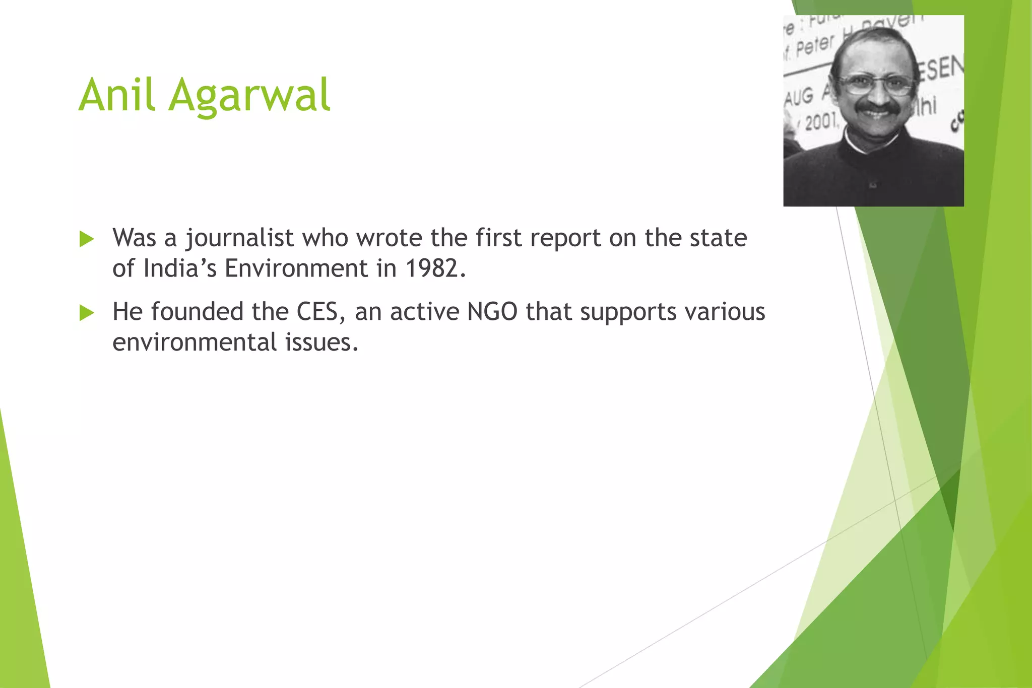 Anil Agarwal
 Was a journalist who wrote the first report on the state
of India’s Environment in 1982.
 He founded the CES, an active NGO that supports various
environmental issues.
 
