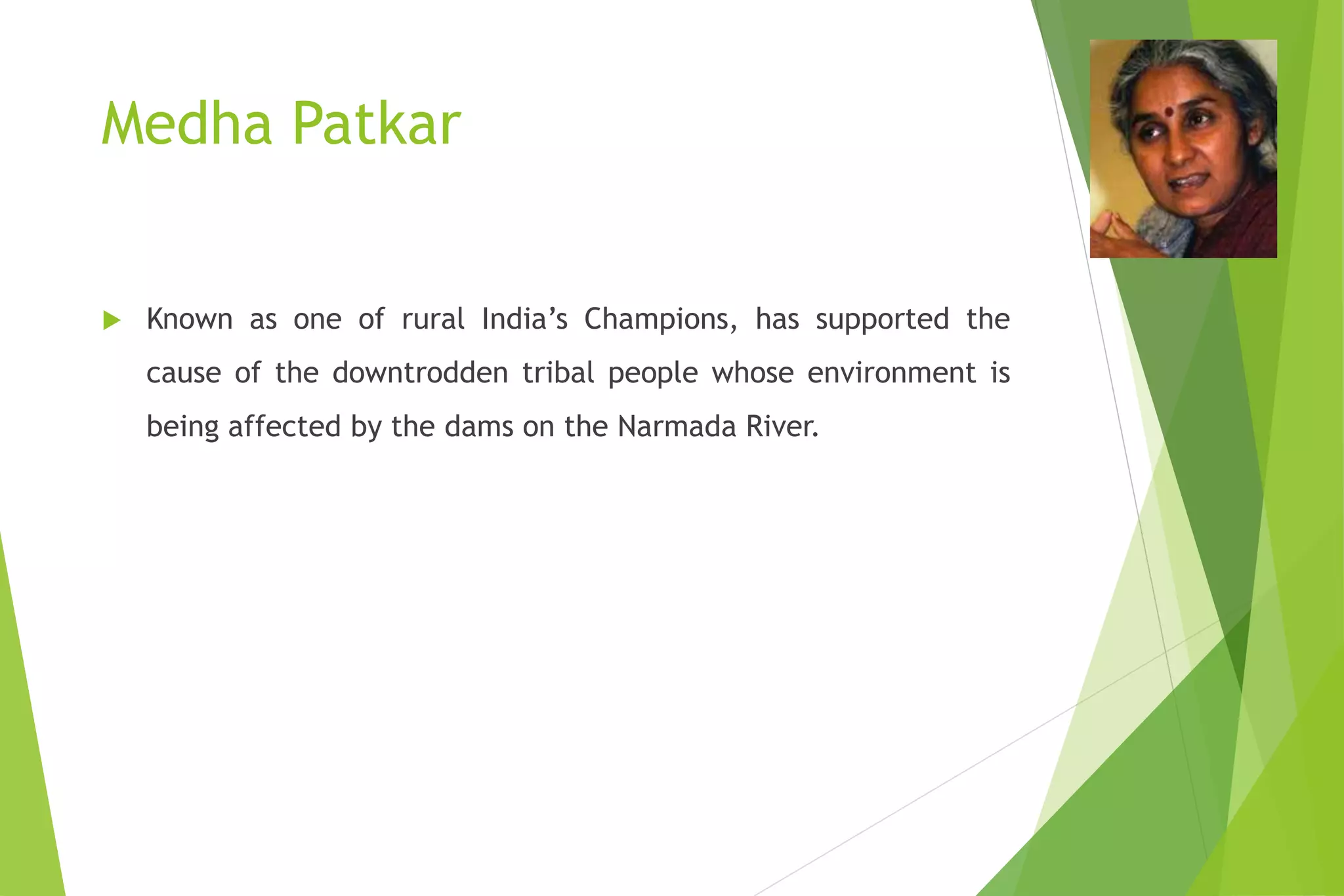 Medha Patkar
 Known as one of rural India’s Champions, has supported the
cause of the downtrodden tribal people whose environment is
being affected by the dams on the Narmada River.
 