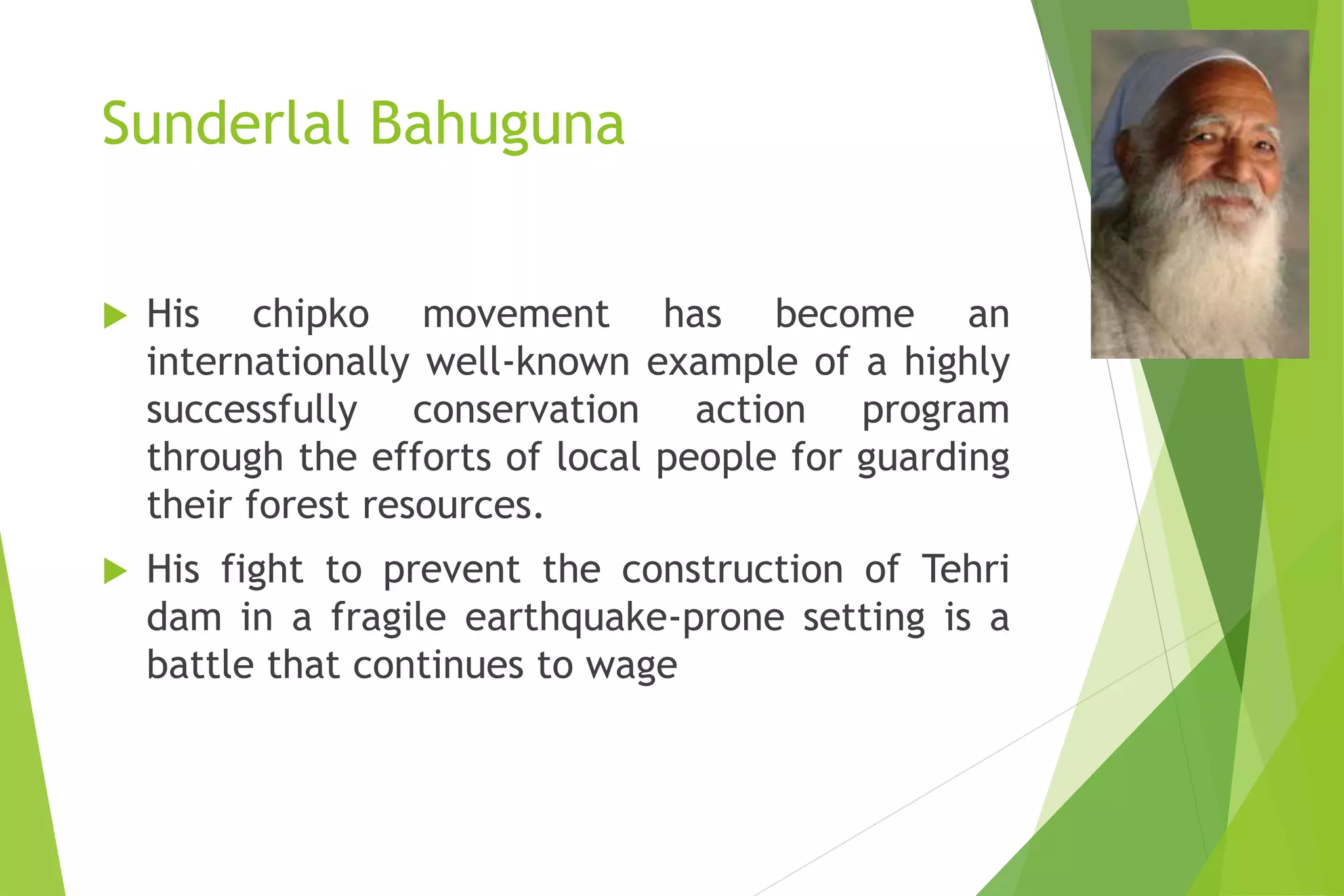Sunderlal Bahuguna
 His chipko movement has become an
internationally well-known example of a highly
successfully conservation action program
through the efforts of local people for guarding
their forest resources.
 His fight to prevent the construction of Tehri
dam in a fragile earthquake-prone setting is a
battle that continues to wage
 