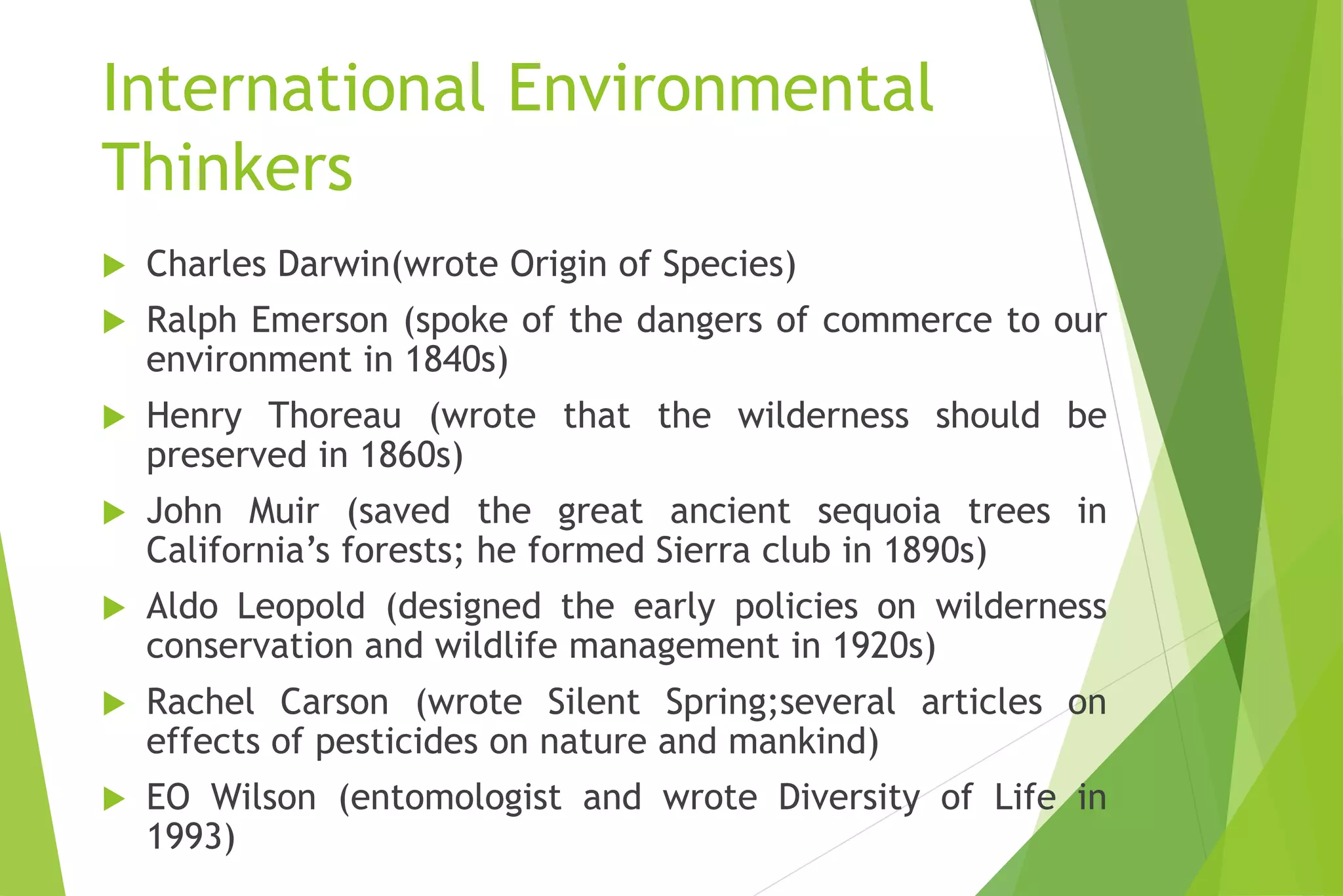 International Environmental
Thinkers
 Charles Darwin(wrote Origin of Species)
 Ralph Emerson (spoke of the dangers of commerce to our
environment in 1840s)
 Henry Thoreau (wrote that the wilderness should be
preserved in 1860s)
 John Muir (saved the great ancient sequoia trees in
California’s forests; he formed Sierra club in 1890s)
 Aldo Leopold (designed the early policies on wilderness
conservation and wildlife management in 1920s)
 Rachel Carson (wrote Silent Spring;several articles on
effects of pesticides on nature and mankind)
 EO Wilson (entomologist and wrote Diversity of Life in
1993)
 