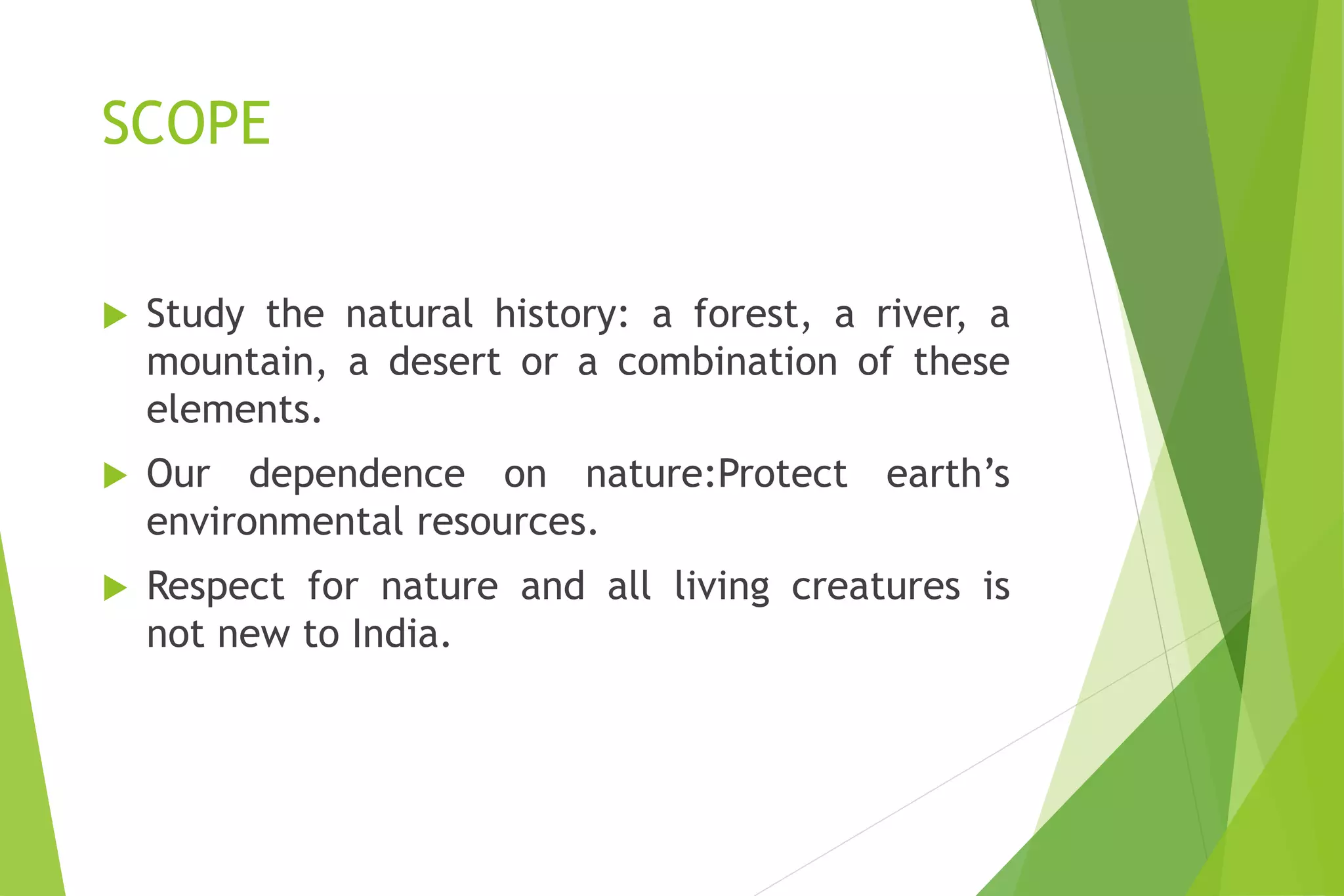 SCOPE
 Study the natural history: a forest, a river, a
mountain, a desert or a combination of these
elements.
 Our dependence on nature:Protect earth’s
environmental resources.
 Respect for nature and all living creatures is
not new to India.
 