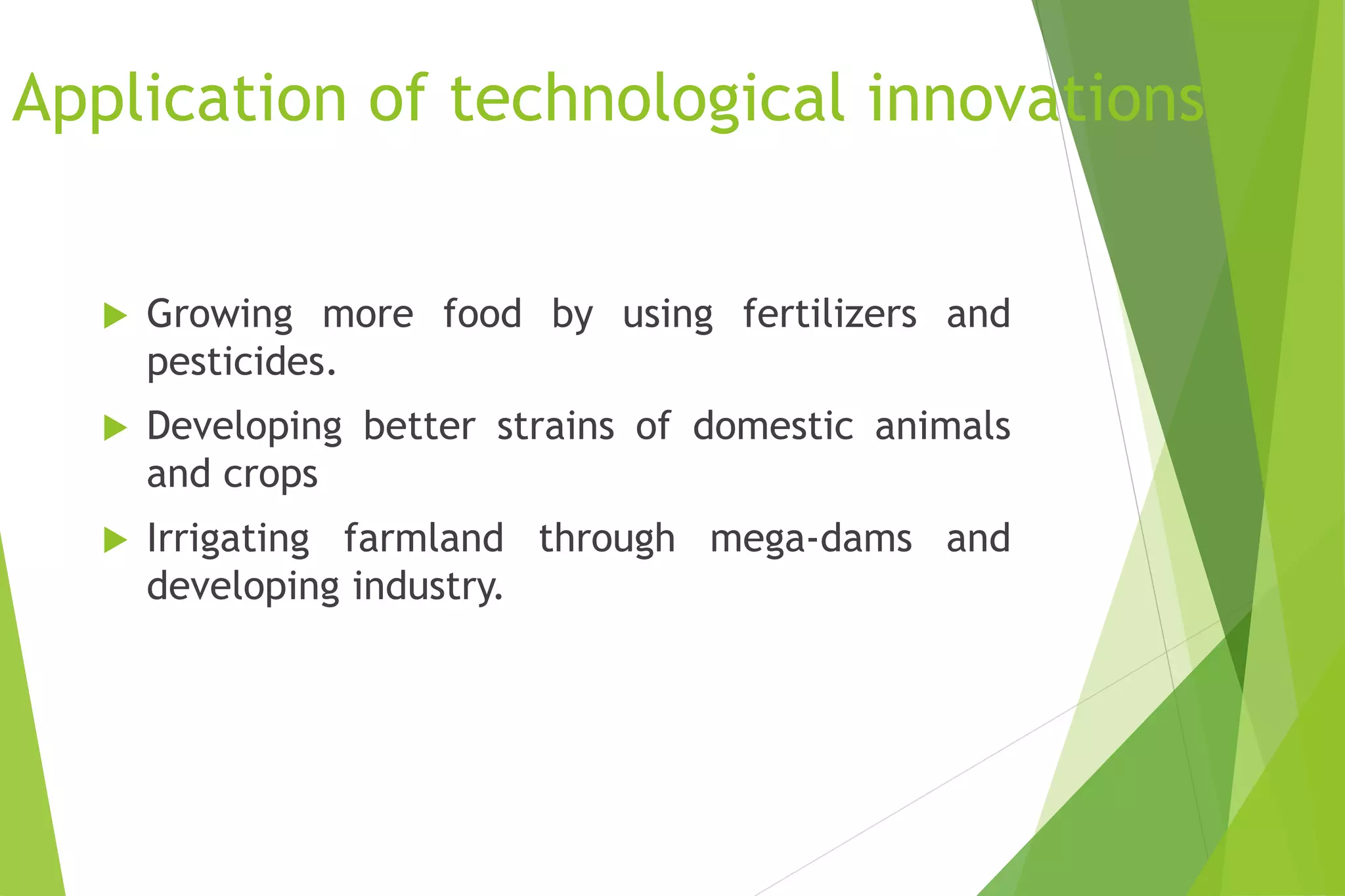 Application of technological innovations
 Growing more food by using fertilizers and
pesticides.
 Developing better strains of domestic animals
and crops
 Irrigating farmland through mega-dams and
developing industry.
 
