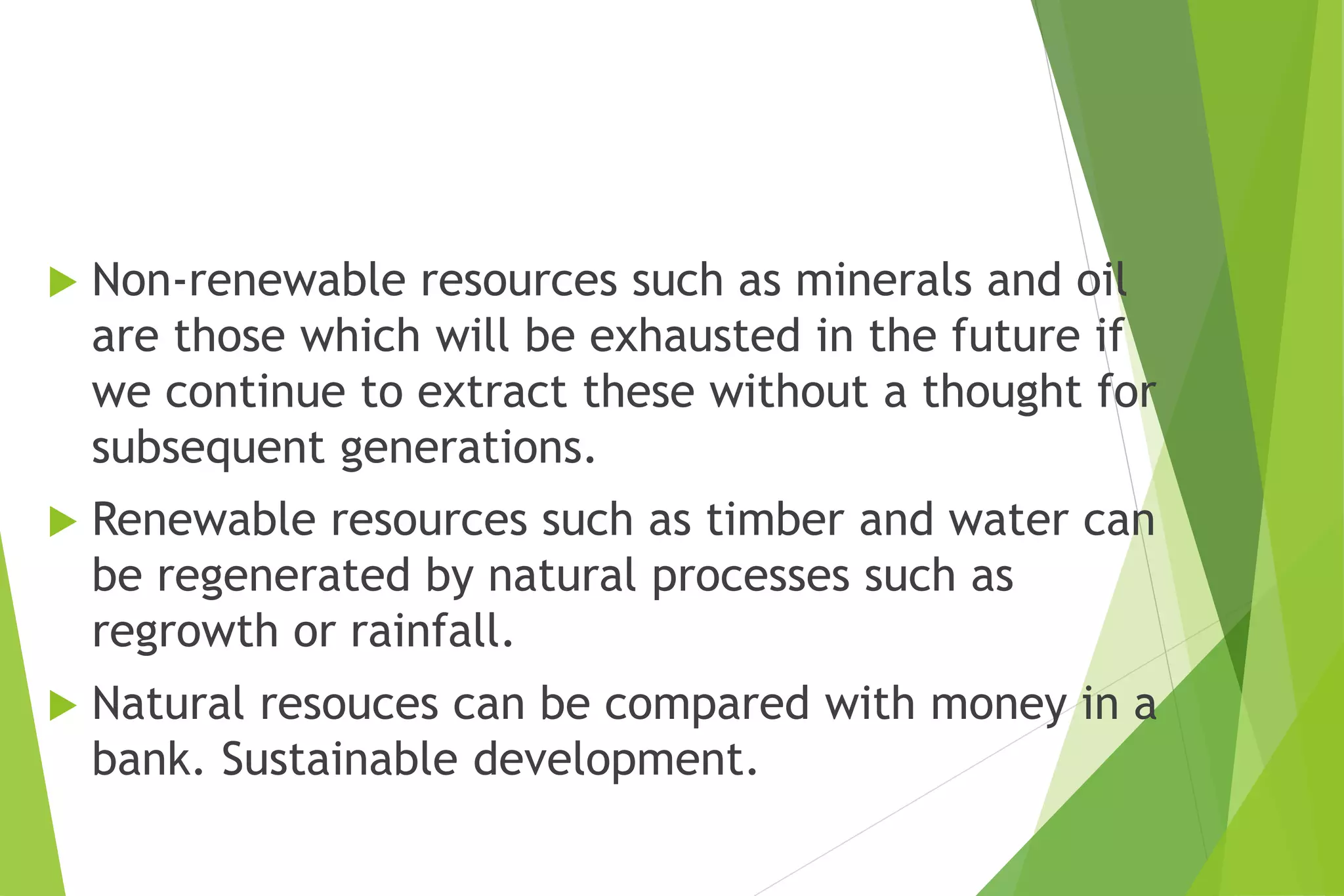  Non-renewable resources such as minerals and oil
are those which will be exhausted in the future if
we continue to extract these without a thought for
subsequent generations.
 Renewable resources such as timber and water can
be regenerated by natural processes such as
regrowth or rainfall.
 Natural resouces can be compared with money in a
bank. Sustainable development.
 