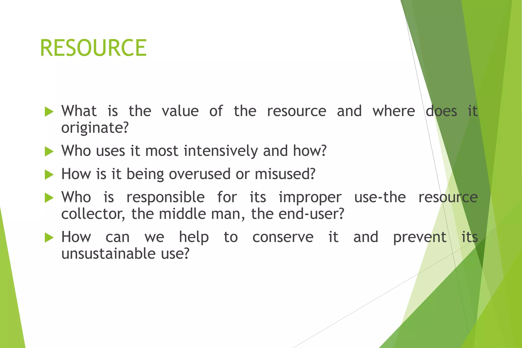 RESOURCE
 What is the value of the resource and where does it
originate?
 Who uses it most intensively and how?
 How is it being overused or misused?
 Who is responsible for its improper use-the resource
collector, the middle man, the end-user?
 How can we help to conserve it and prevent its
unsustainable use?
 