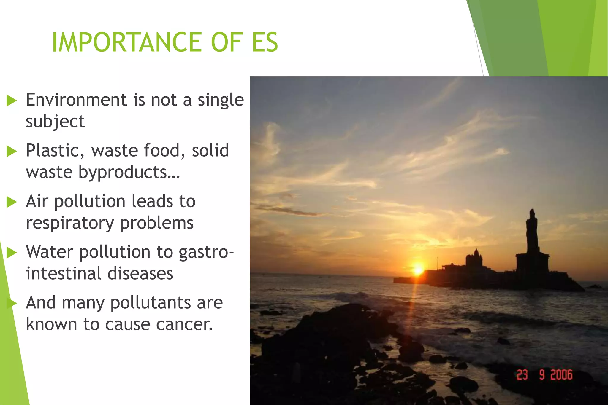 IMPORTANCE OF ES
 Environment is not a single
subject
 Plastic, waste food, solid
waste byproducts…
 Air pollution leads to
respiratory problems
 Water pollution to gastro-
intestinal diseases
 And many pollutants are
known to cause cancer.
 