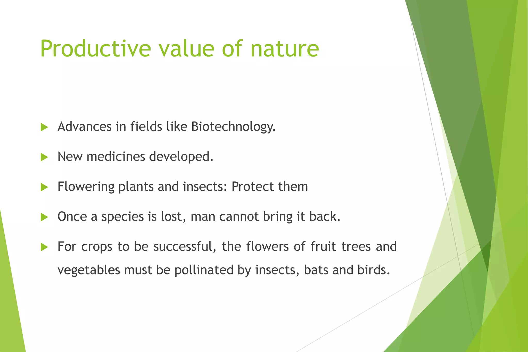 Productive value of nature
 Advances in fields like Biotechnology.
 New medicines developed.
 Flowering plants and insects: Protect them
 Once a species is lost, man cannot bring it back.
 For crops to be successful, the flowers of fruit trees and
vegetables must be pollinated by insects, bats and birds.
 