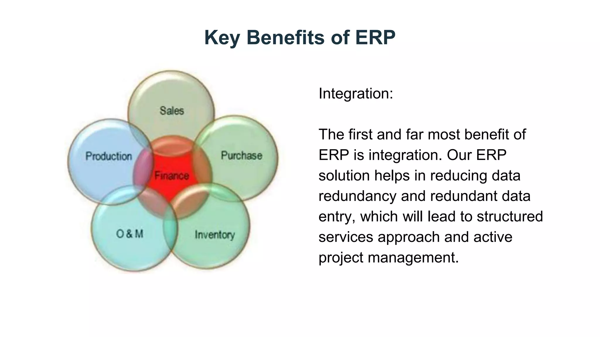 Key Benefits of ERP
Day 2
Integration:
The first and far most benefit of
ERP is integration. Our ERP
solution helps in reducing data
redundancy and redundant data
entry, which will lead to structured
services approach and active
project management.
 