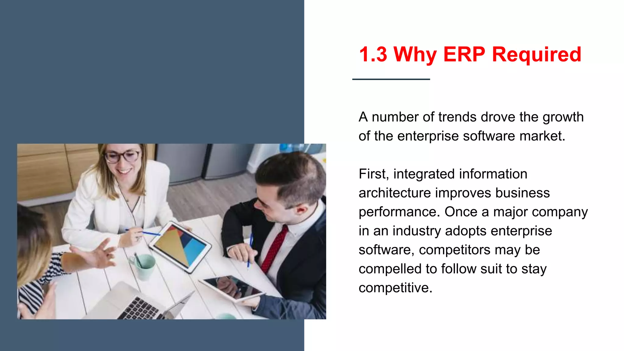 1.3 Why ERP Required
A number of trends drove the growth
of the enterprise software market.
First, integrated information
architecture improves business
performance. Once a major company
in an industry adopts enterprise
software, competitors may be
compelled to follow suit to stay
competitive.
 