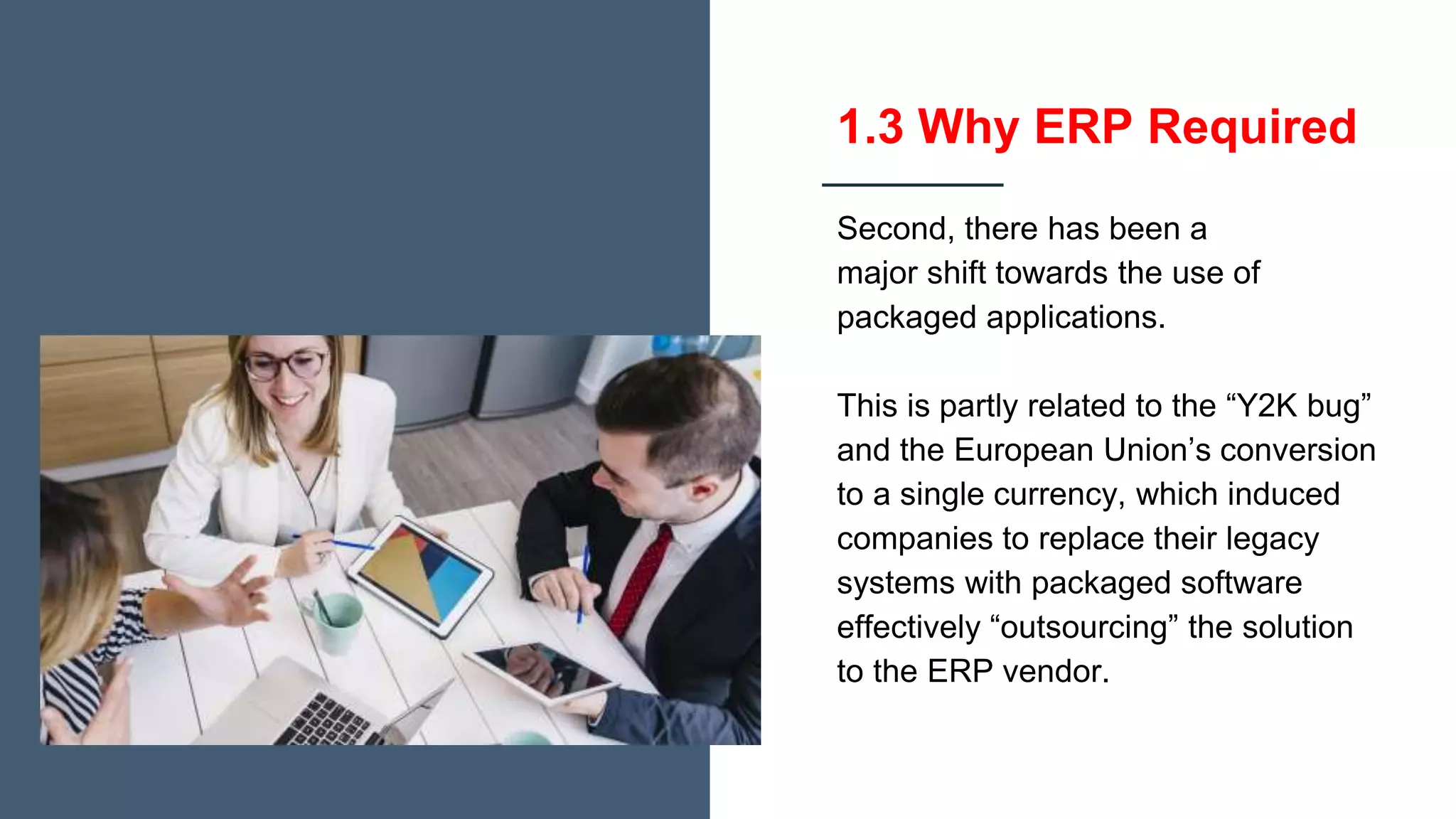 1.3 Why ERP Required
Second, there has been a
major shift towards the use of
packaged applications.
This is partly related to the “Y2K bug”
and the European Union’s conversion
to a single currency, which induced
companies to replace their legacy
systems with packaged software
effectively “outsourcing” the solution
to the ERP vendor.
 