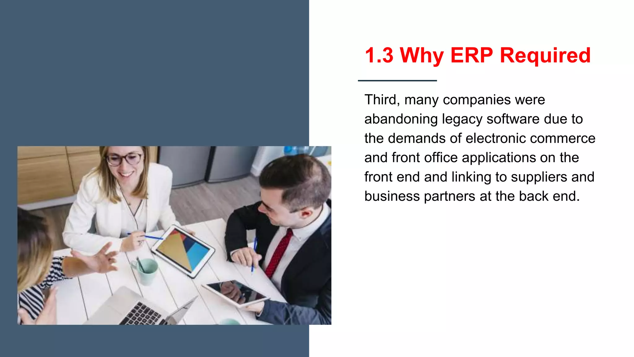 1.3 Why ERP Required
Third, many companies were
abandoning legacy software due to
the demands of electronic commerce
and front office applications on the
front end and linking to suppliers and
business partners at the back end.
 