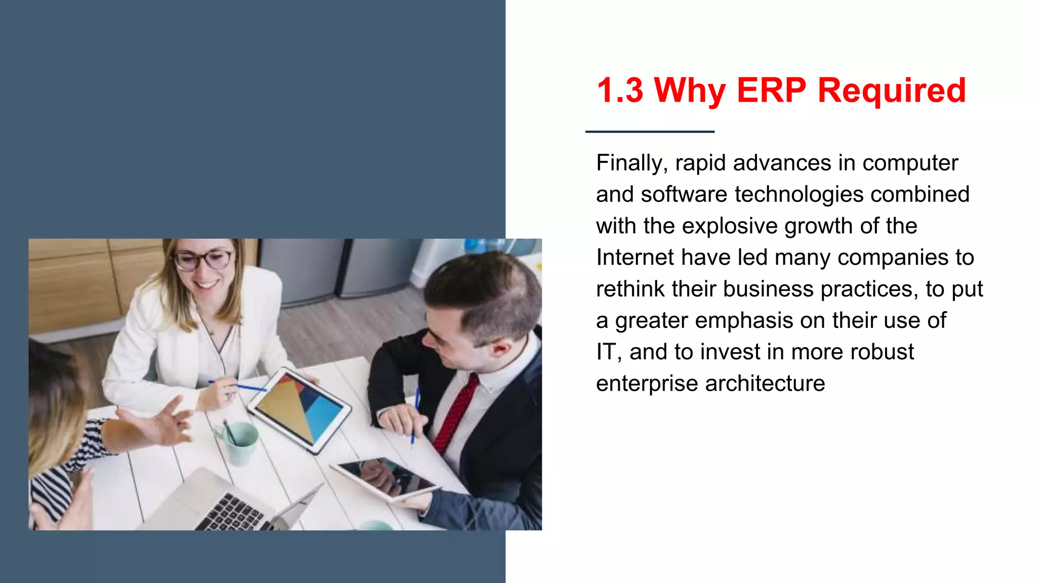 1.3 Why ERP Required
Finally, rapid advances in computer
and software technologies combined
with the explosive growth of the
Internet have led many companies to
rethink their business practices, to put
a greater emphasis on their use of
IT, and to invest in more robust
enterprise architecture
 