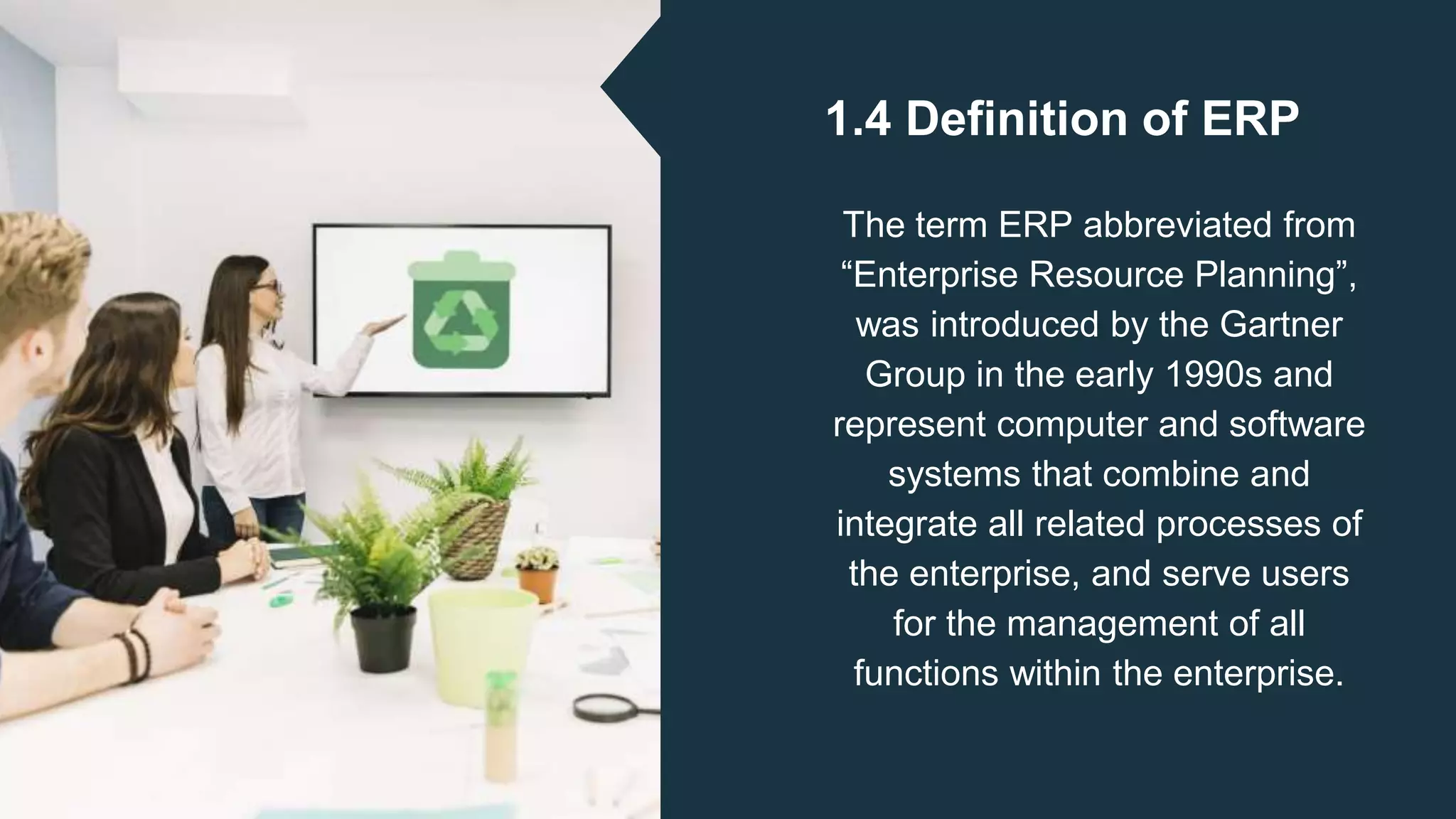 1.4 Definition of ERP
The term ERP abbreviated from
“Enterprise Resource Planning”,
was introduced by the Gartner
Group in the early 1990s and
represent computer and software
systems that combine and
integrate all related processes of
the enterprise, and serve users
for the management of all
functions within the enterprise.
 
