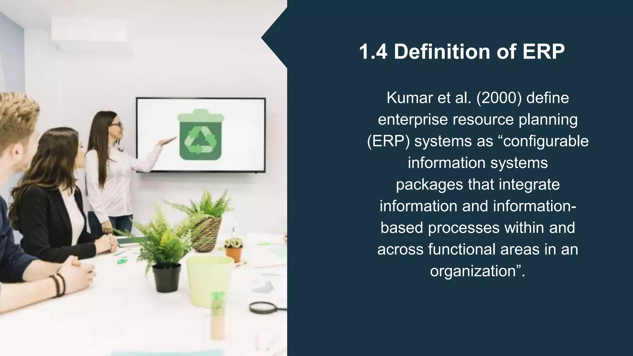1.4 Definition of ERP
Kumar et al. (2000) define
enterprise resource planning
(ERP) systems as “configurable
information systems
packages that integrate
information and information-
based processes within and
across functional areas in an
organization”.
 