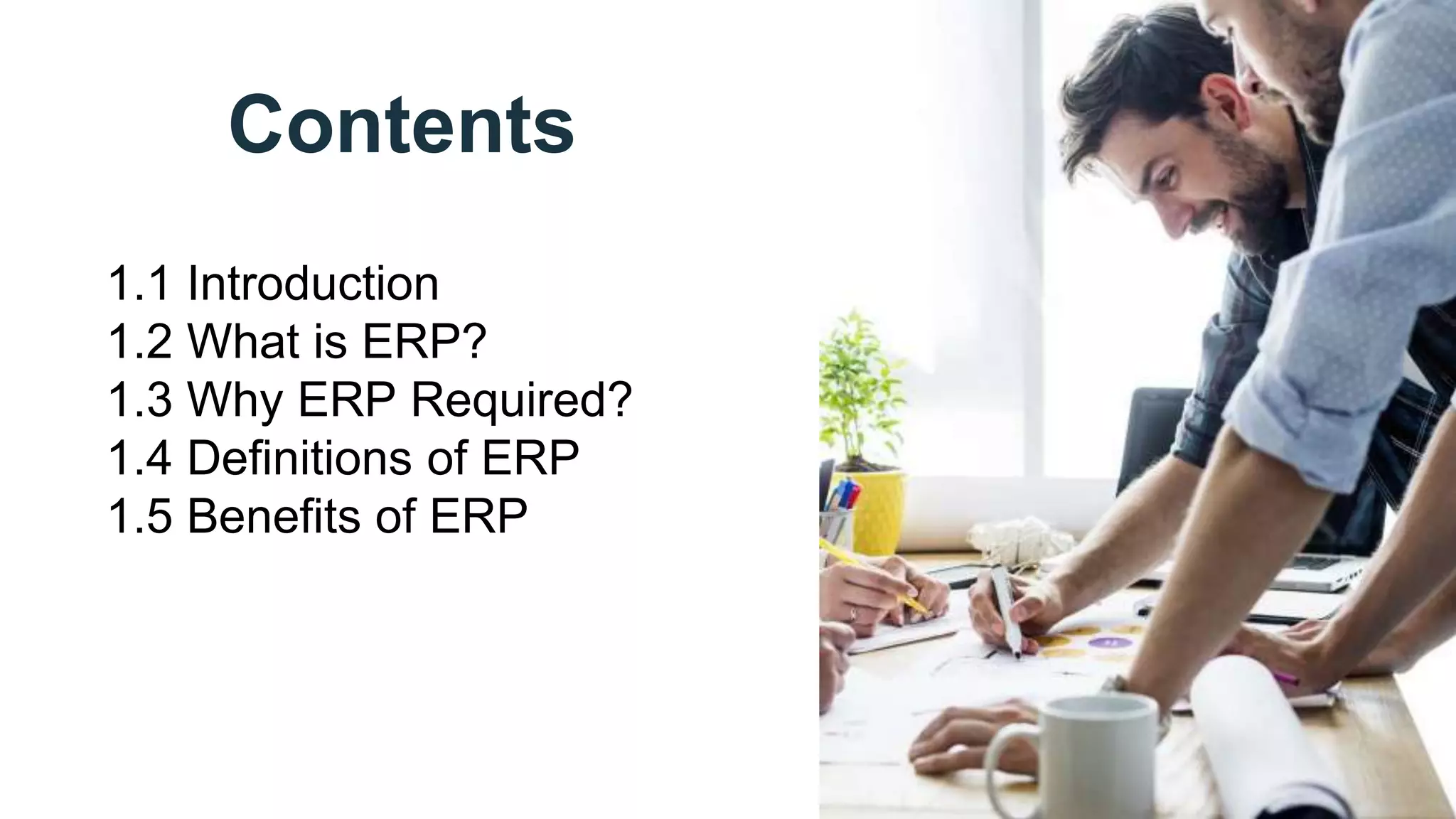 Contents
1.1 Introduction
1.2 What is ERP?
1.3 Why ERP Required?
1.4 Definitions of ERP
1.5 Benefits of ERP
 