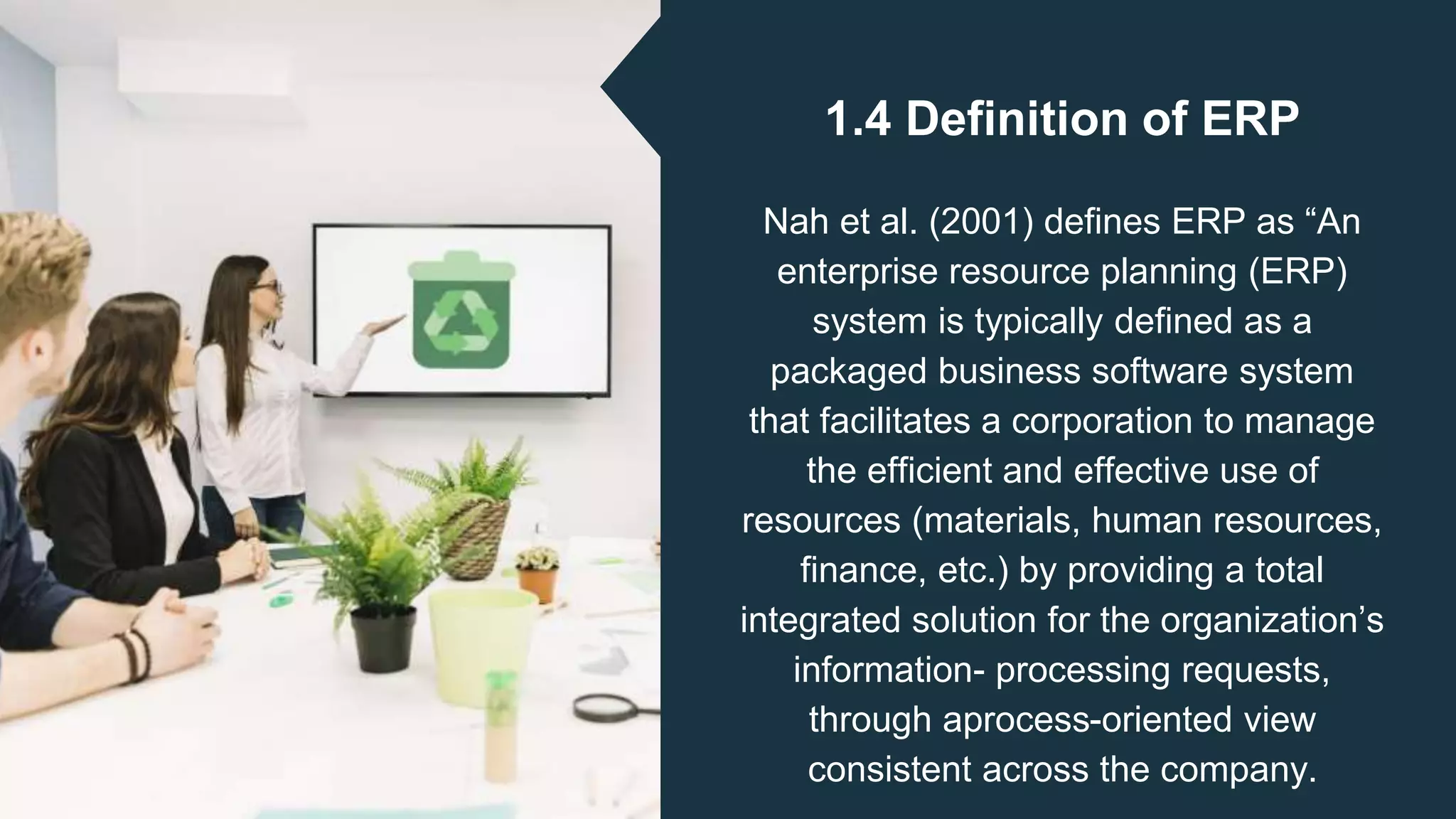 1.4 Definition of ERP
Nah et al. (2001) defines ERP as “An
enterprise resource planning (ERP)
system is typically defined as a
packaged business software system
that facilitates a corporation to manage
the efficient and effective use of
resources (materials, human resources,
finance, etc.) by providing a total
integrated solution for the organization’s
information- processing requests,
through aprocess-oriented view
consistent across the company.
 