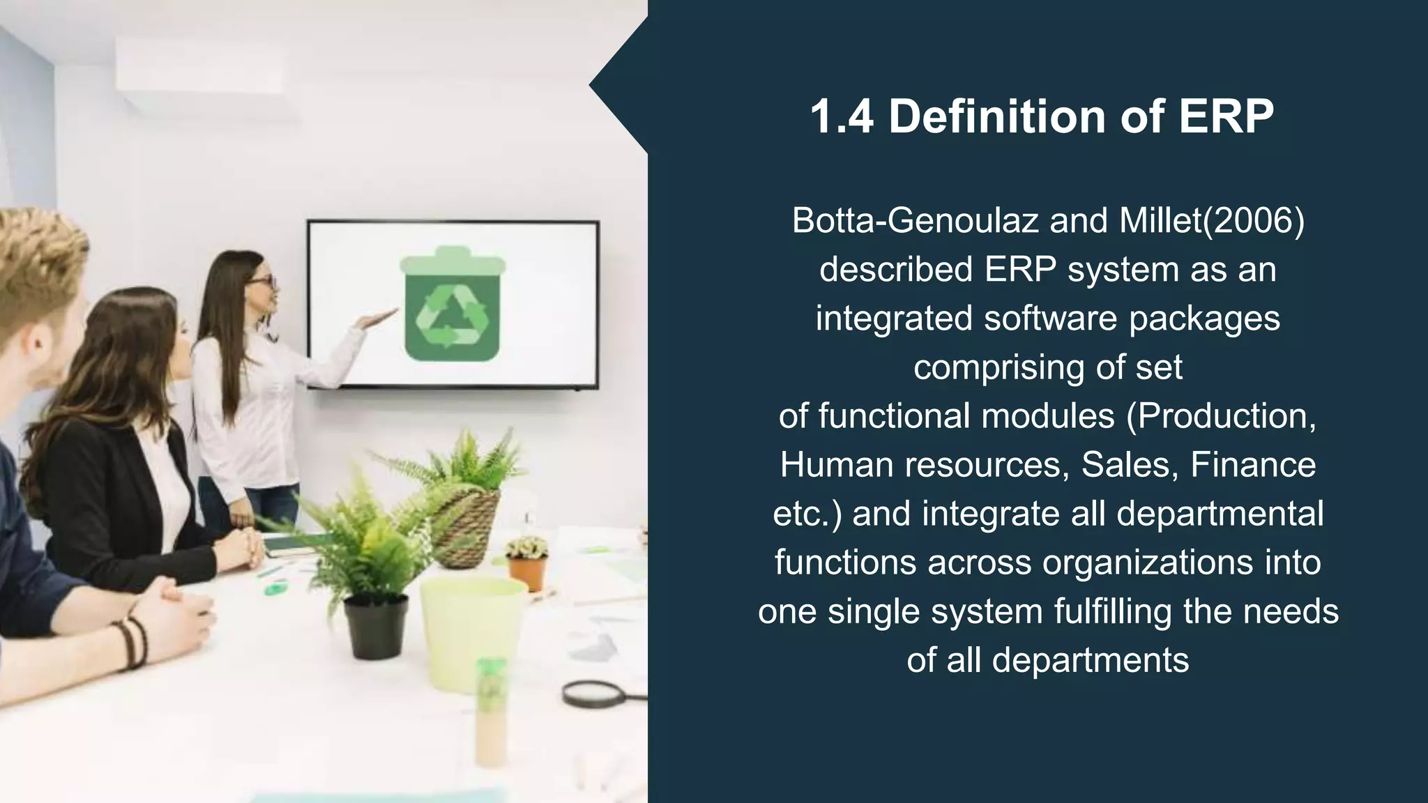 1.4 Definition of ERP
Botta-Genoulaz and Millet(2006)
described ERP system as an
integrated software packages
comprising of set
of functional modules (Production,
Human resources, Sales, Finance
etc.) and integrate all departmental
functions across organizations into
one single system fulfilling the needs
of all departments
 