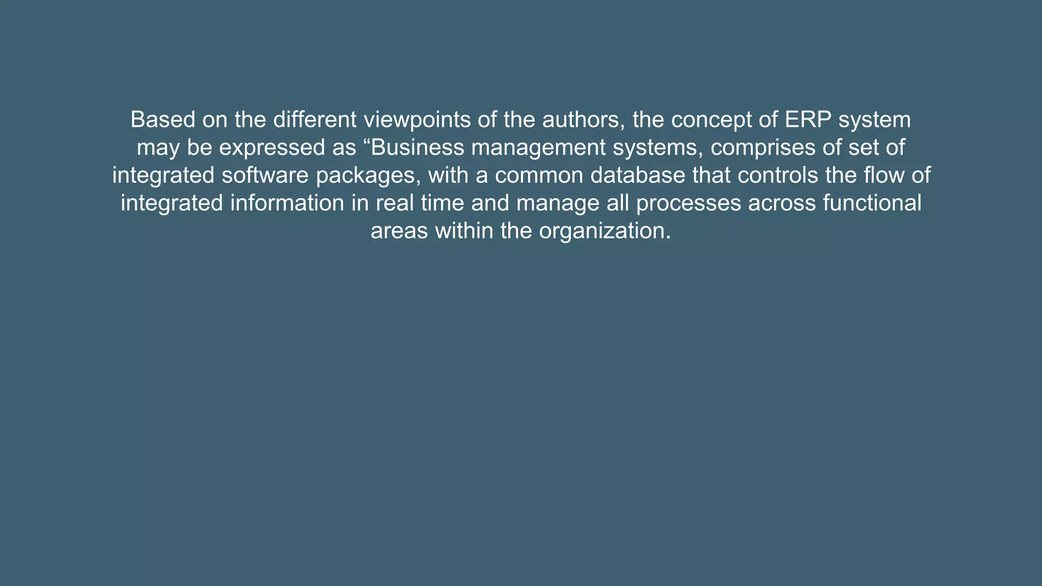 Based on the different viewpoints of the authors, the concept of ERP system
may be expressed as “Business management systems, comprises of set of
integrated software packages, with a common database that controls the flow of
integrated information in real time and manage all processes across functional
areas within the organization.
 