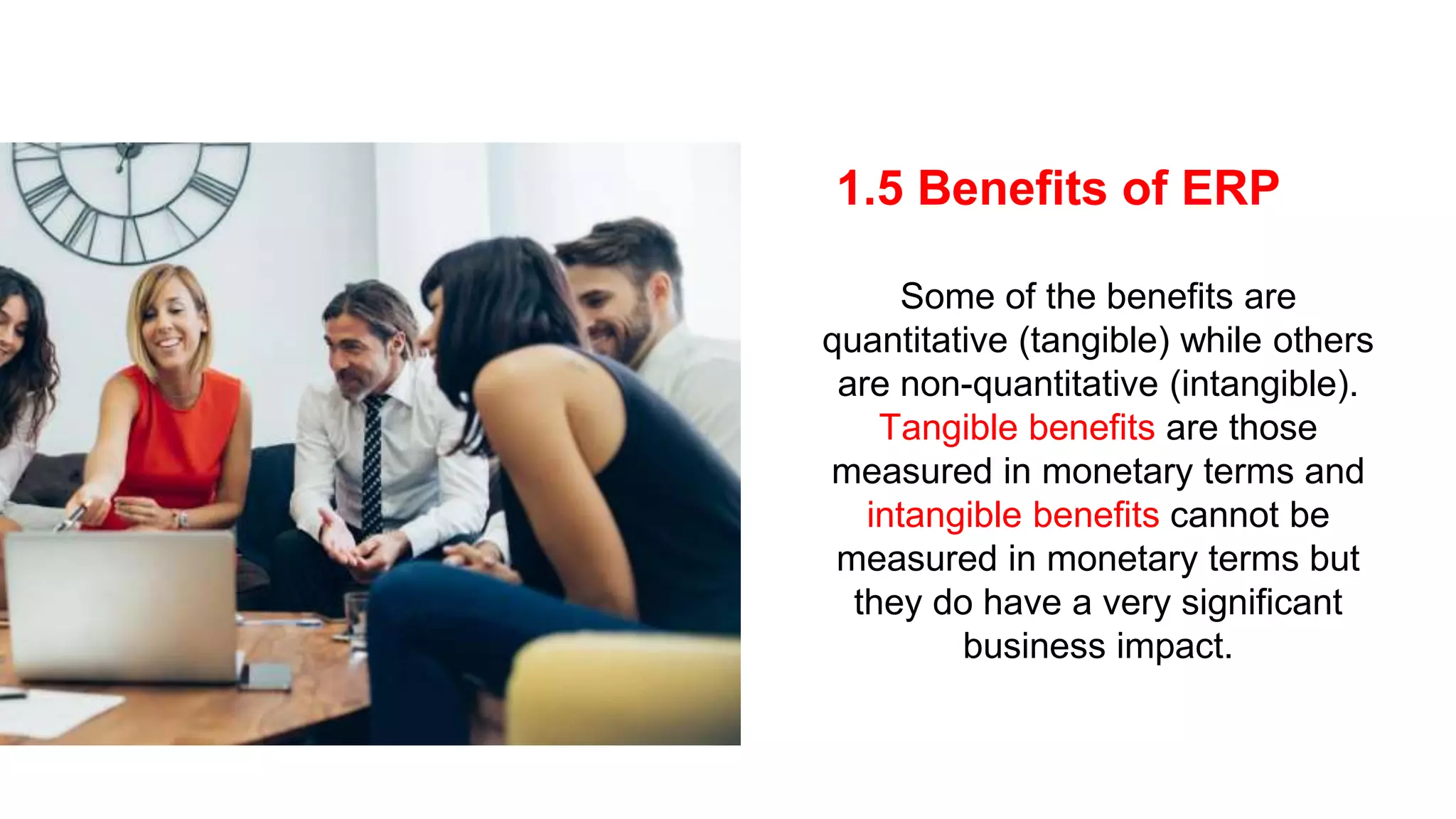 1.5 Benefits of ERP
Some of the benefits are
quantitative (tangible) while others
are non-quantitative (intangible).
Tangible benefits are those
measured in monetary terms and
intangible benefits cannot be
measured in monetary terms but
they do have a very significant
business impact.
 