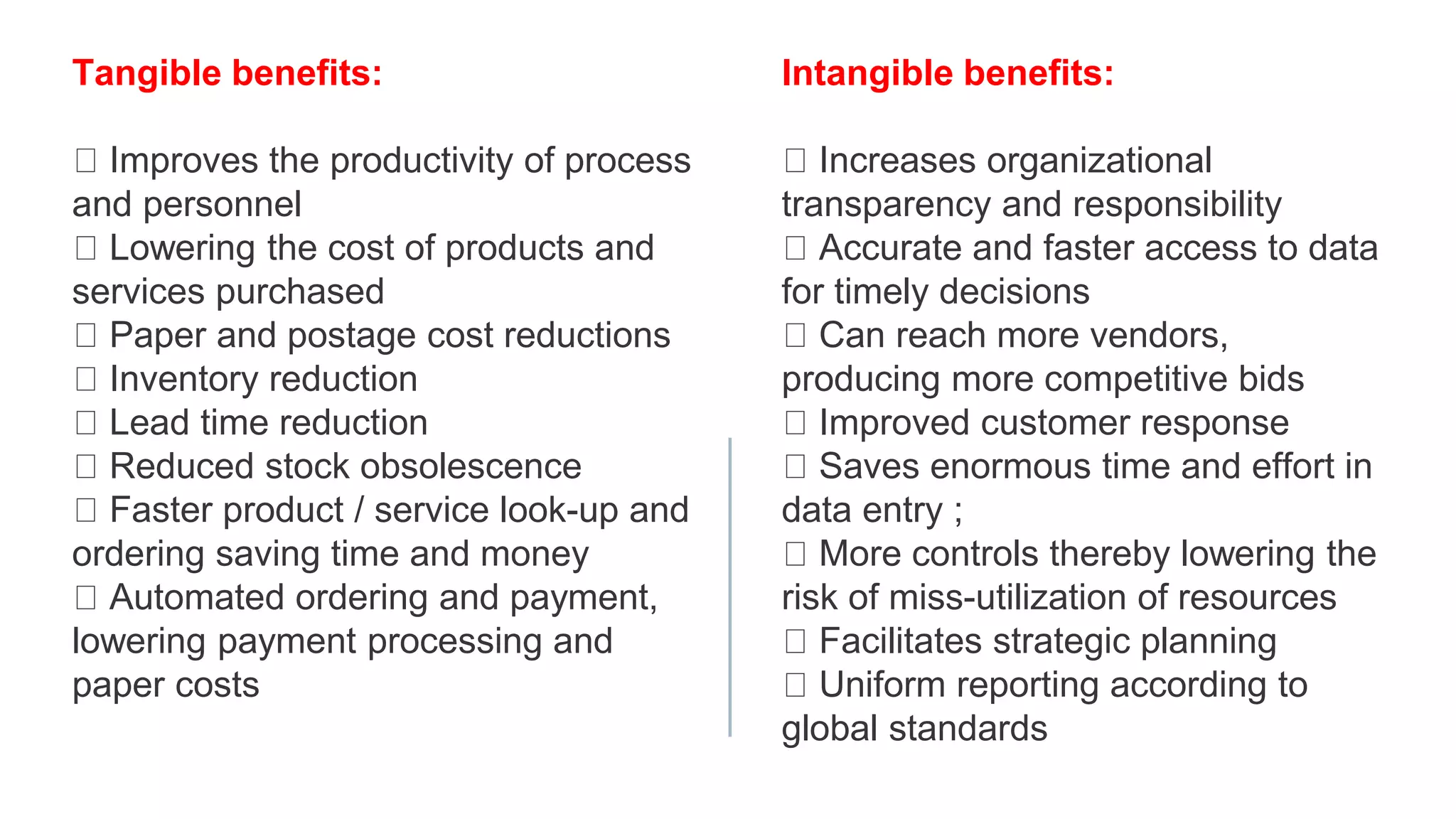 Tangible benefits:
Improves the productivity of process
and personnel
Lowering the cost of products and
services purchased
Paper and postage cost reductions
Inventory reduction
Lead time reduction
Reduced stock obsolescence
Faster product / service look-up and
ordering saving time and money
Automated ordering and payment,
lowering payment processing and
paper costs
Intangible benefits:
Increases organizational
transparency and responsibility
Accurate and faster access to data
for timely decisions
Can reach more vendors,
producing more competitive bids
Improved customer response
Saves enormous time and effort in
data entry ;
More controls thereby lowering the
risk of miss-utilization of resources
Facilitates strategic planning
Uniform reporting according to
global standards
 