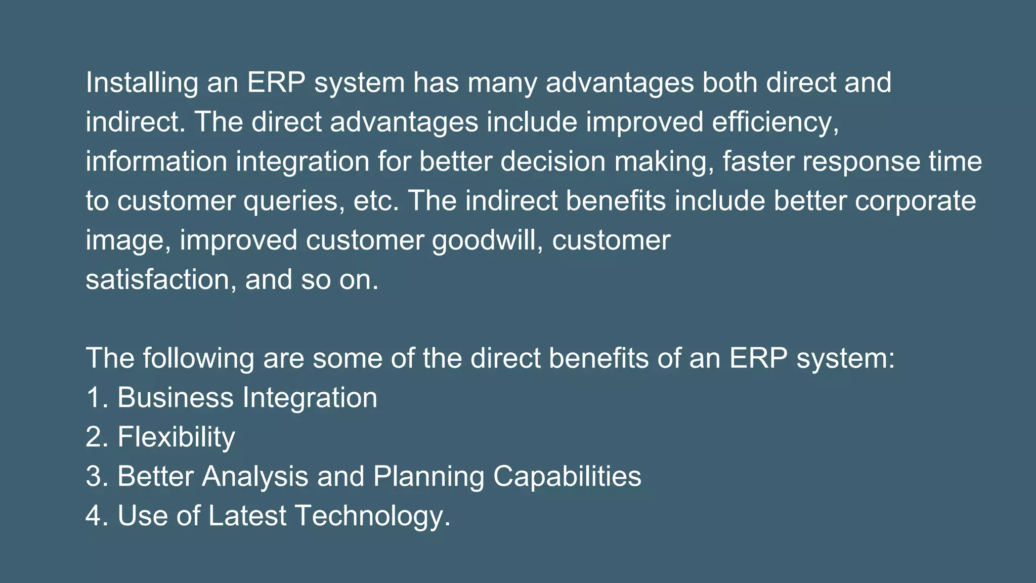 Installing an ERP system has many advantages both direct and
indirect. The direct advantages include improved efficiency,
information integration for better decision making, faster response time
to customer queries, etc. The indirect benefits include better corporate
image, improved customer goodwill, customer
satisfaction, and so on.
The following are some of the direct benefits of an ERP system:
1. Business Integration
2. Flexibility
3. Better Analysis and Planning Capabilities
4. Use of Latest Technology.
 