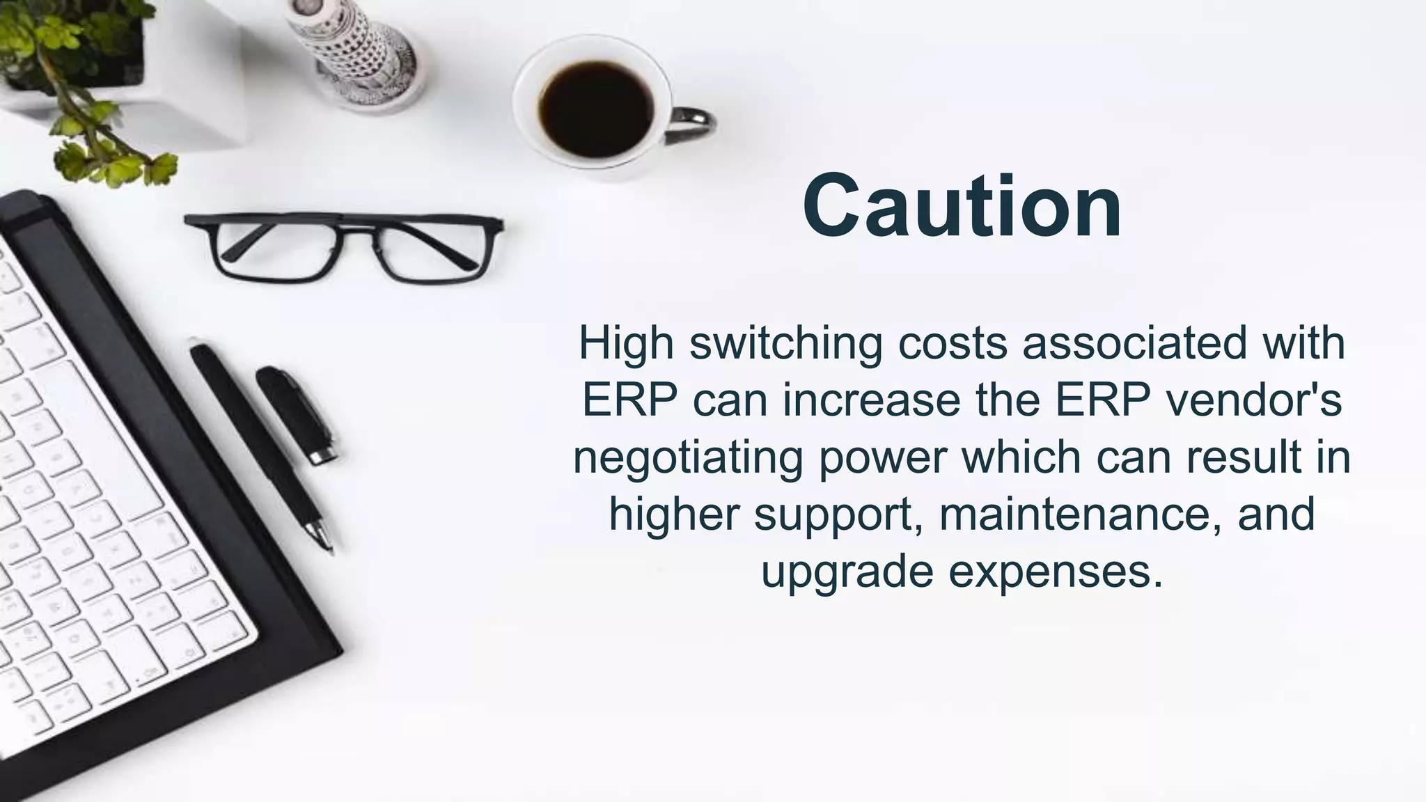 Caution
High switching costs associated with
ERP can increase the ERP vendor's
negotiating power which can result in
higher support, maintenance, and
upgrade expenses.
 