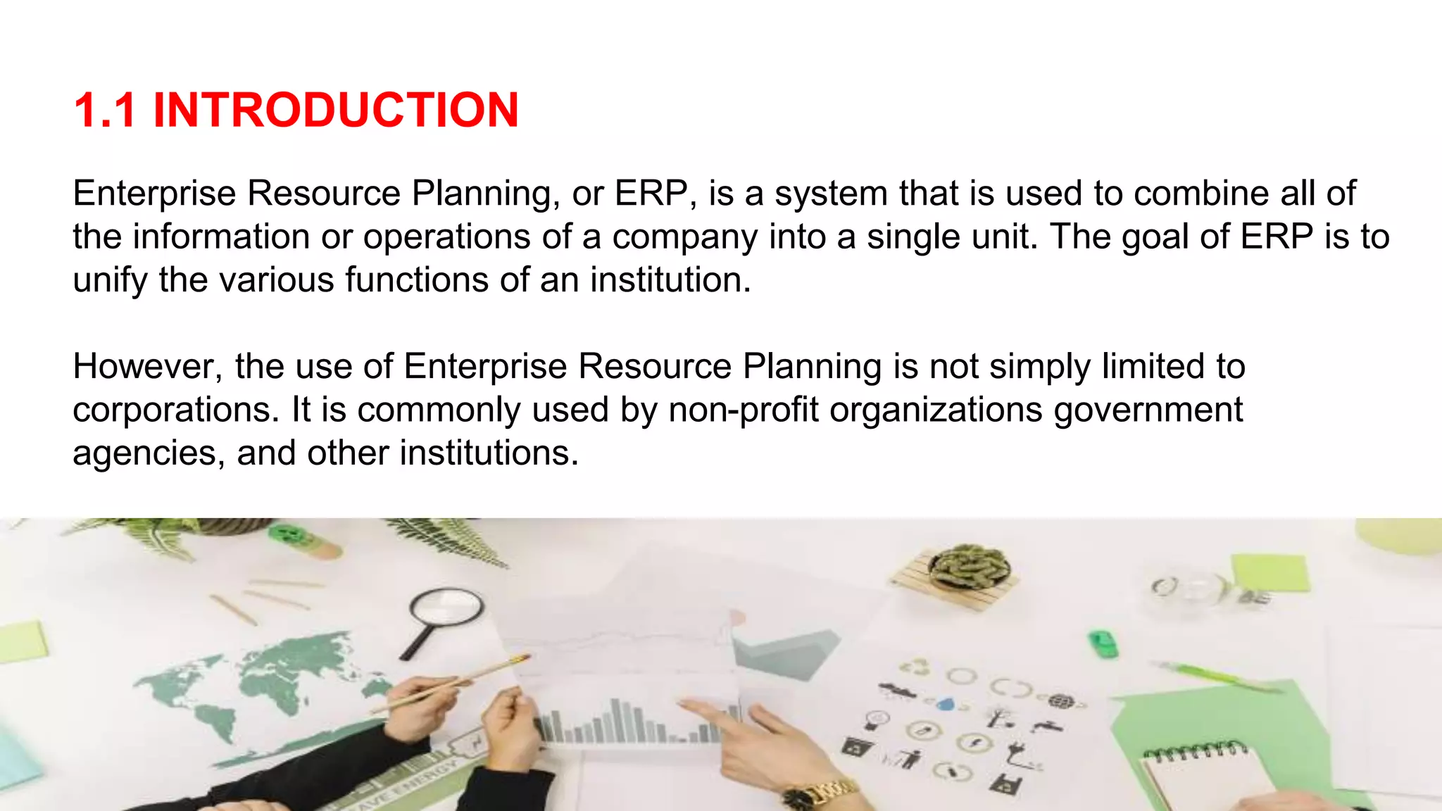 1.1 INTRODUCTION
Enterprise Resource Planning, or ERP, is a system that is used to combine all of
the information or operations of a company into a single unit. The goal of ERP is to
unify the various functions of an institution.
However, the use of Enterprise Resource Planning is not simply limited to
corporations. It is commonly used by non-profit organizations government
agencies, and other institutions.
 