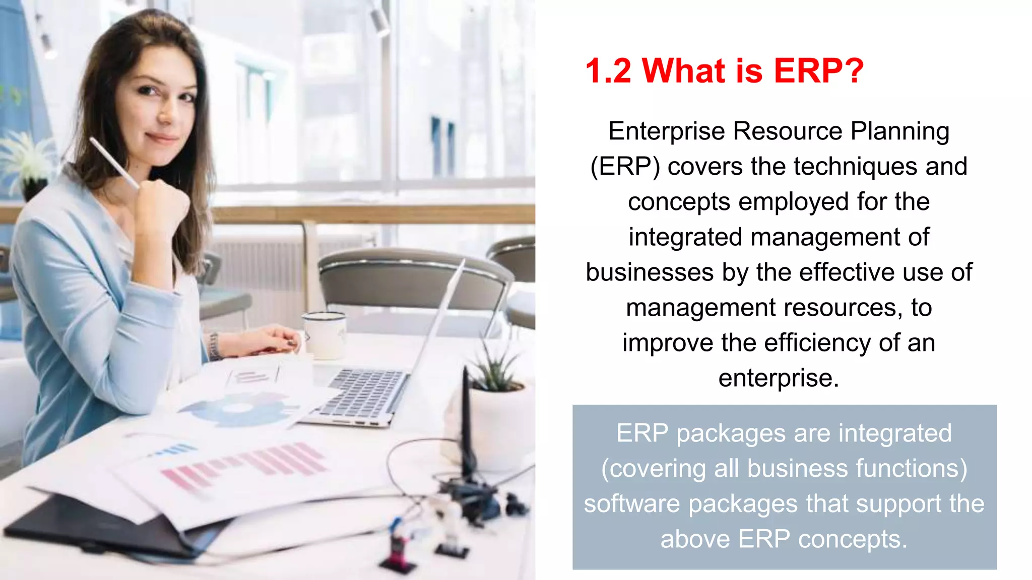 1.2 What is ERP?
Enterprise Resource Planning
(ERP) covers the techniques and
concepts employed for the
integrated management of
businesses by the effective use of
management resources, to
improve the efficiency of an
enterprise.
ERP packages are integrated
(covering all business functions)
software packages that support the
above ERP concepts.
 