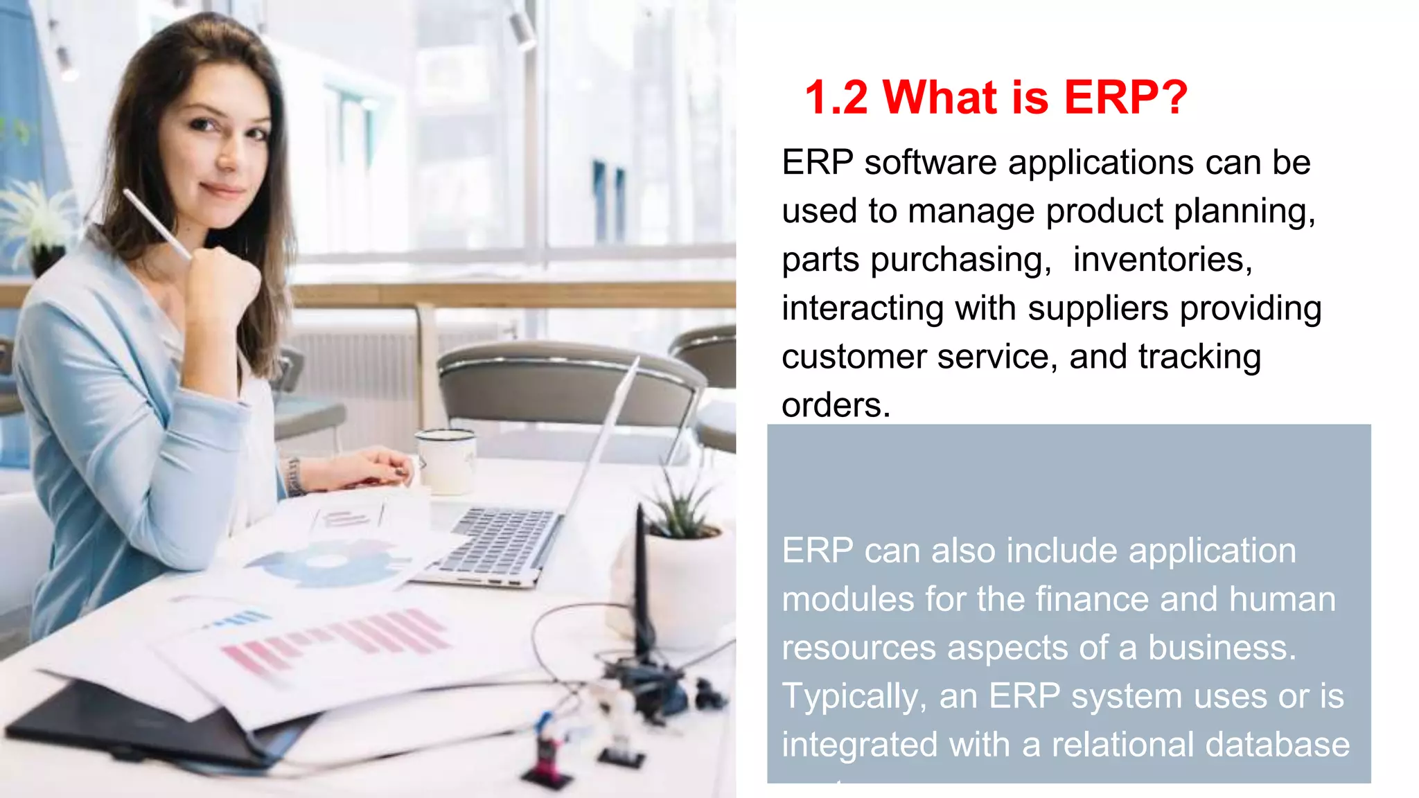 1.2 What is ERP?
ERP software applications can be
used to manage product planning,
parts purchasing, inventories,
interacting with suppliers providing
customer service, and tracking
orders.
ERP can also include application
modules for the finance and human
resources aspects of a business.
Typically, an ERP system uses or is
integrated with a relational database
 
