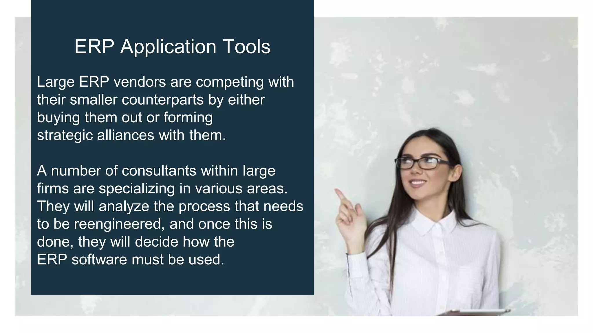 ERP Application Tools
Large ERP vendors are competing with
their smaller counterparts by either
buying them out or forming
strategic alliances with them.
A number of consultants within large
firms are specializing in various areas.
They will analyze the process that needs
to be reengineered, and once this is
done, they will decide how the
ERP software must be used.
 