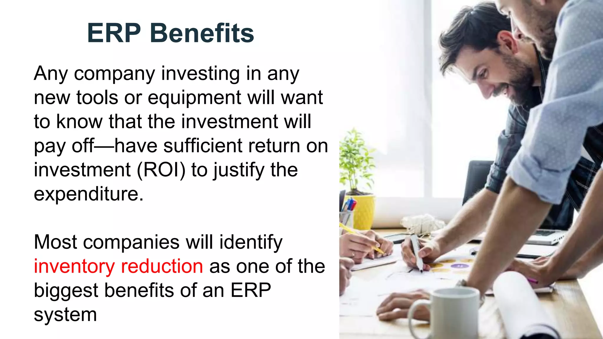ERP Benefits
Any company investing in any
new tools or equipment will want
to know that the investment will
pay off—have sufficient return on
investment (ROI) to justify the
expenditure.
Most companies will identify
inventory reduction as one of the
biggest benefits of an ERP
system
 