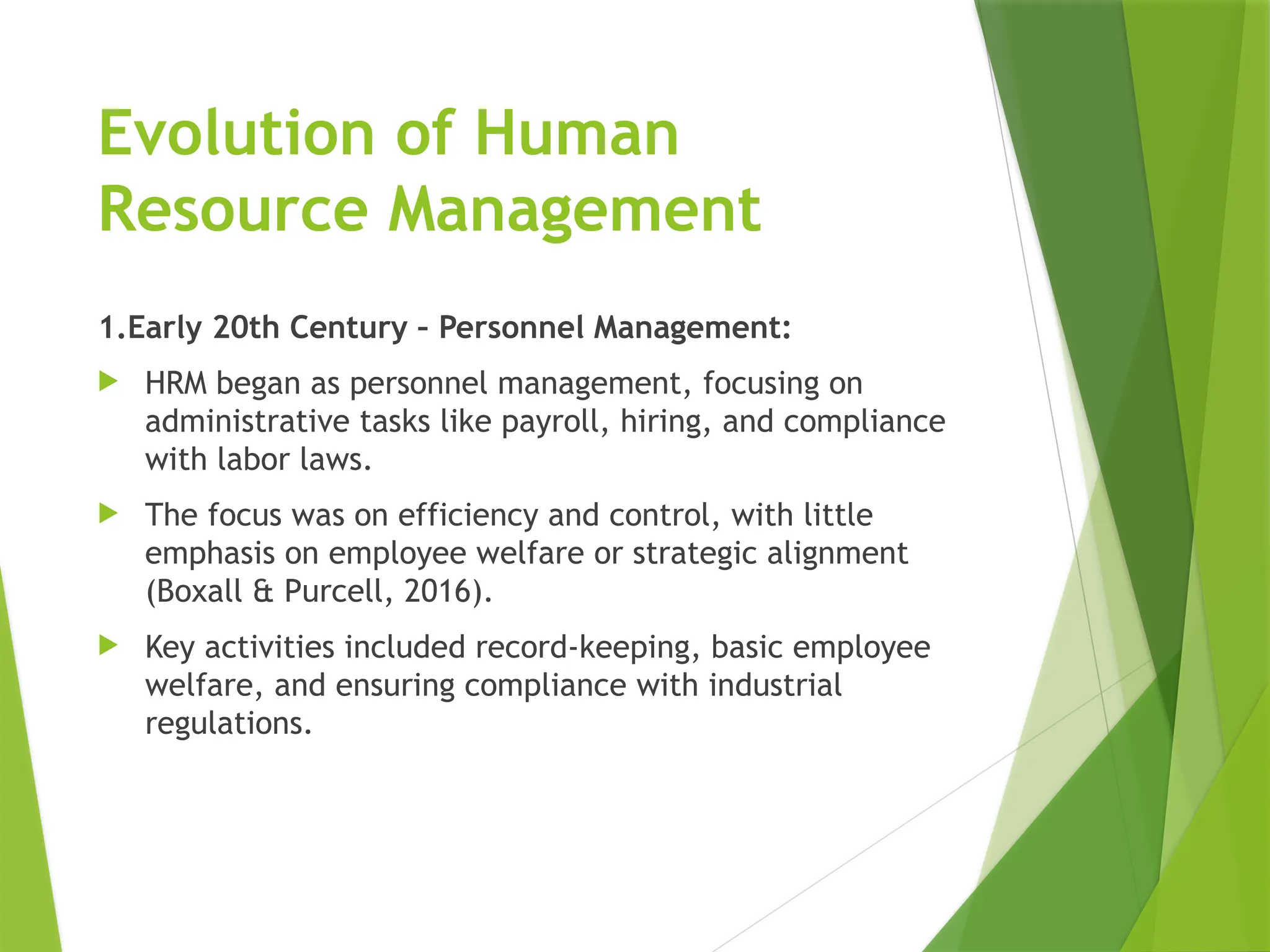 Evolution of Human
Resource Management
1.Early 20th Century – Personnel Management:
 HRM began as personnel management, focusing on
administrative tasks like payroll, hiring, and compliance
with labor laws.
 The focus was on efficiency and control, with little
emphasis on employee welfare or strategic alignment
(Boxall & Purcell, 2016).
 Key activities included record-keeping, basic employee
welfare, and ensuring compliance with industrial
regulations.
 