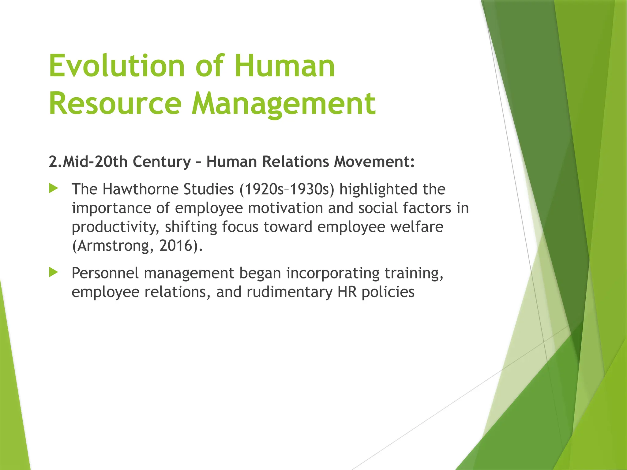 Evolution of Human
Resource Management
2.Mid-20th Century – Human Relations Movement:
 The Hawthorne Studies (1920s–1930s) highlighted the
importance of employee motivation and social factors in
productivity, shifting focus toward employee welfare
(Armstrong, 2016).
 Personnel management began incorporating training,
employee relations, and rudimentary HR policies
 