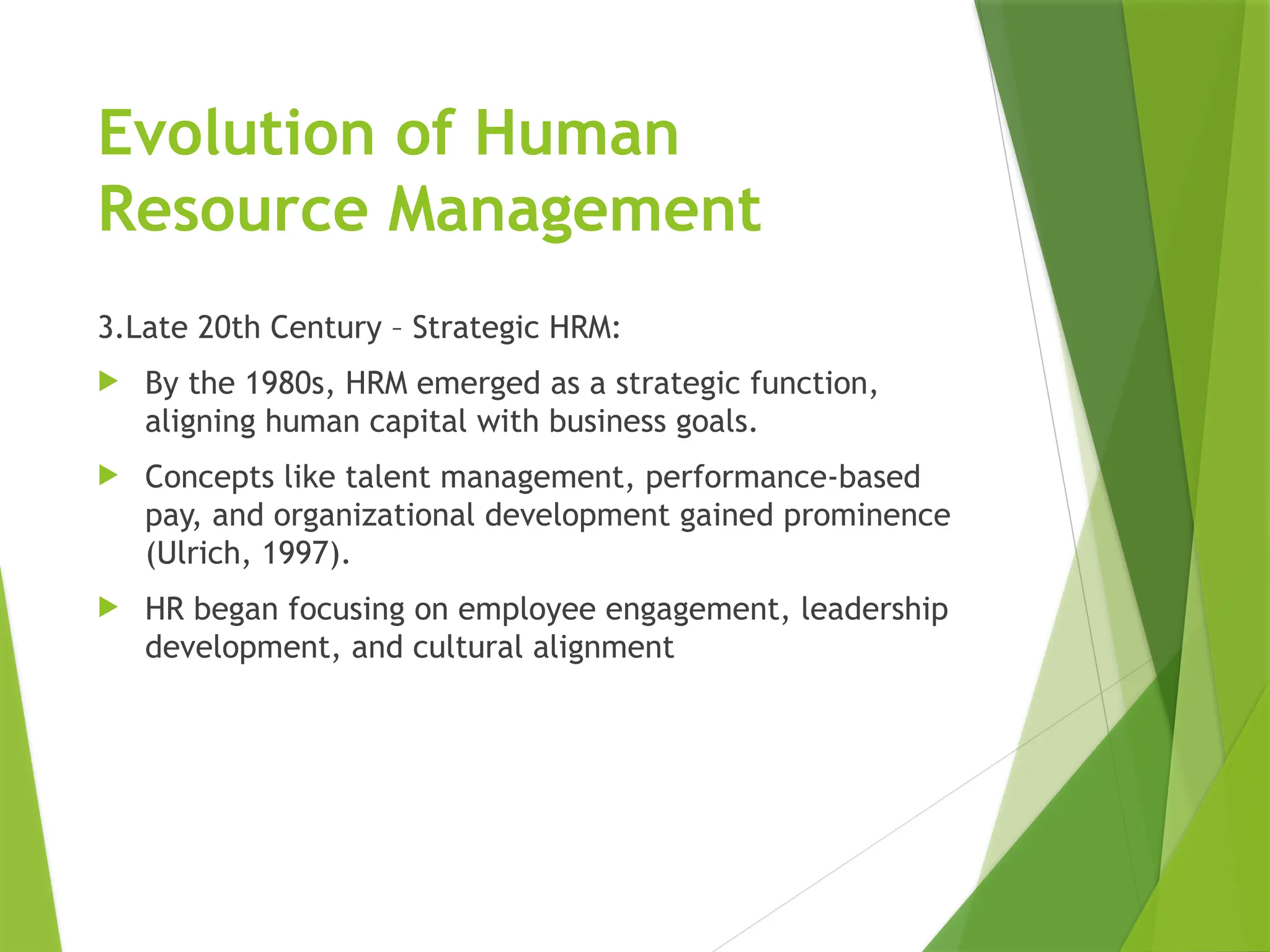 Evolution of Human
Resource Management
3.Late 20th Century – Strategic HRM:
 By the 1980s, HRM emerged as a strategic function,
aligning human capital with business goals.
 Concepts like talent management, performance-based
pay, and organizational development gained prominence
(Ulrich, 1997).
 HR began focusing on employee engagement, leadership
development, and cultural alignment
 