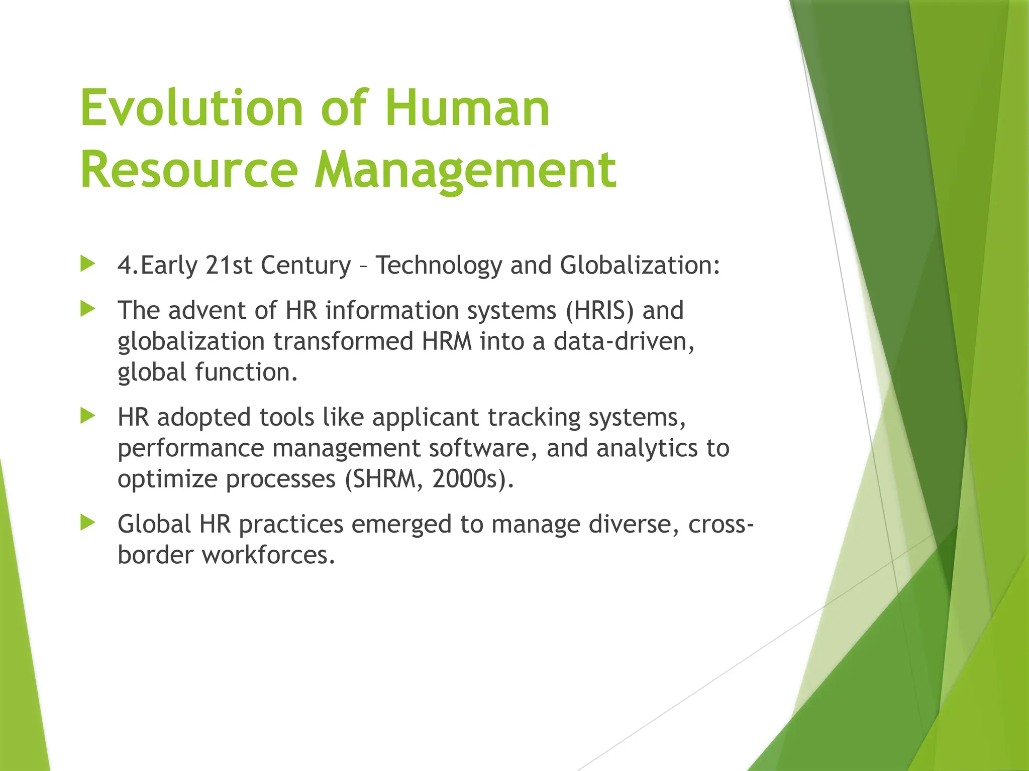 Evolution of Human
Resource Management
 4.Early 21st Century – Technology and Globalization:
 The advent of HR information systems (HRIS) and
globalization transformed HRM into a data-driven,
global function.
 HR adopted tools like applicant tracking systems,
performance management software, and analytics to
optimize processes (SHRM, 2000s).
 Global HR practices emerged to manage diverse, cross-
border workforces.
 