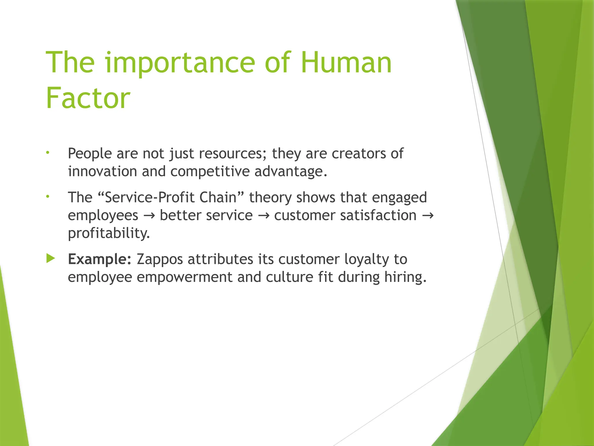 The importance of Human
Factor
• People are not just resources; they are creators of
innovation and competitive advantage.
• The “Service-Profit Chain” theory shows that engaged
employees better service customer satisfaction
→ → →
profitability.
 Example: Zappos attributes its customer loyalty to
employee empowerment and culture fit during hiring.
 