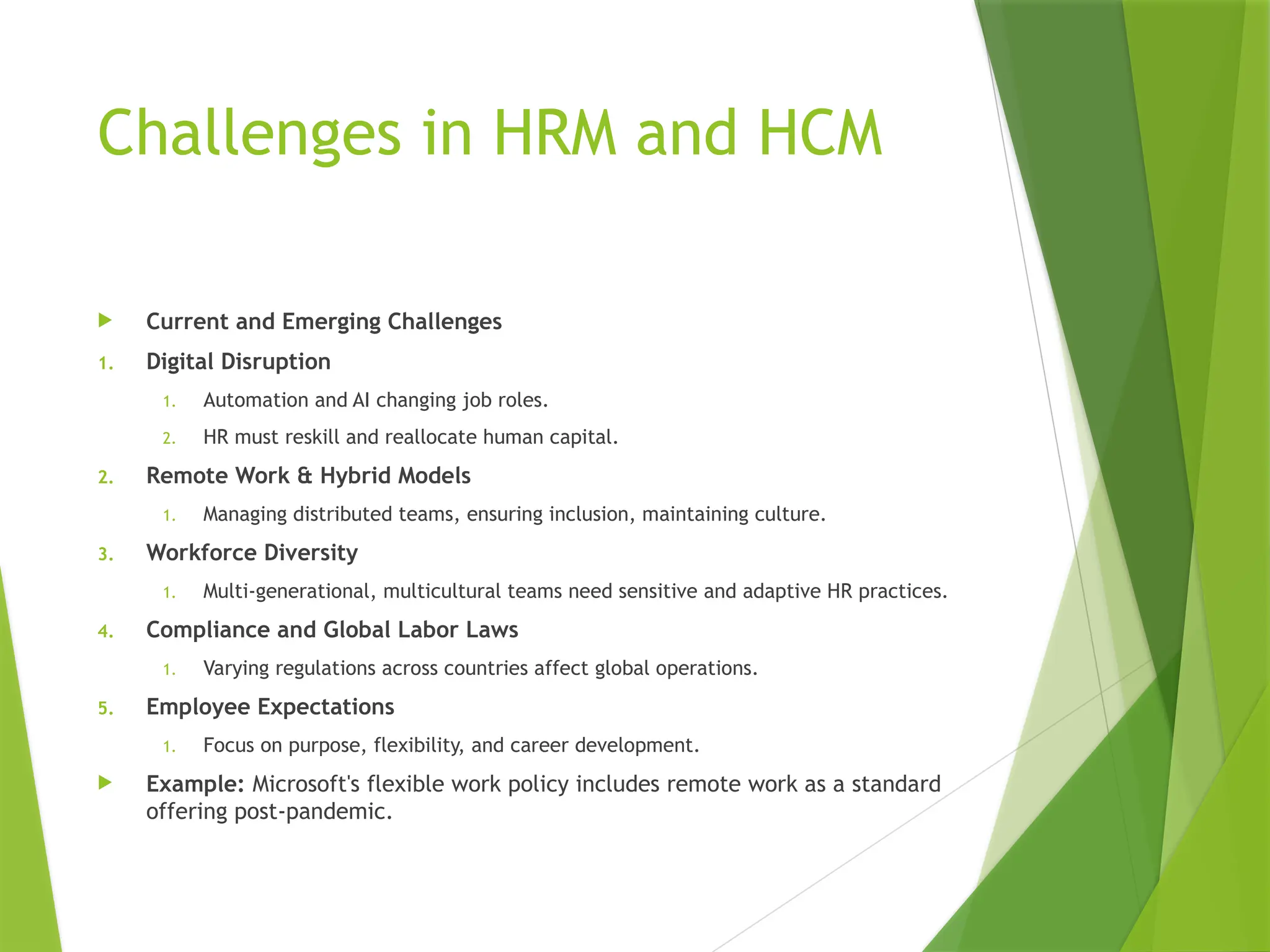 Challenges in HRM and HCM
 Current and Emerging Challenges
1. Digital Disruption
1. Automation and AI changing job roles.
2. HR must reskill and reallocate human capital.
2. Remote Work & Hybrid Models
1. Managing distributed teams, ensuring inclusion, maintaining culture.
3. Workforce Diversity
1. Multi-generational, multicultural teams need sensitive and adaptive HR practices.
4. Compliance and Global Labor Laws
1. Varying regulations across countries affect global operations.
5. Employee Expectations
1. Focus on purpose, flexibility, and career development.
 Example: Microsoft's flexible work policy includes remote work as a standard
offering post-pandemic.
 
