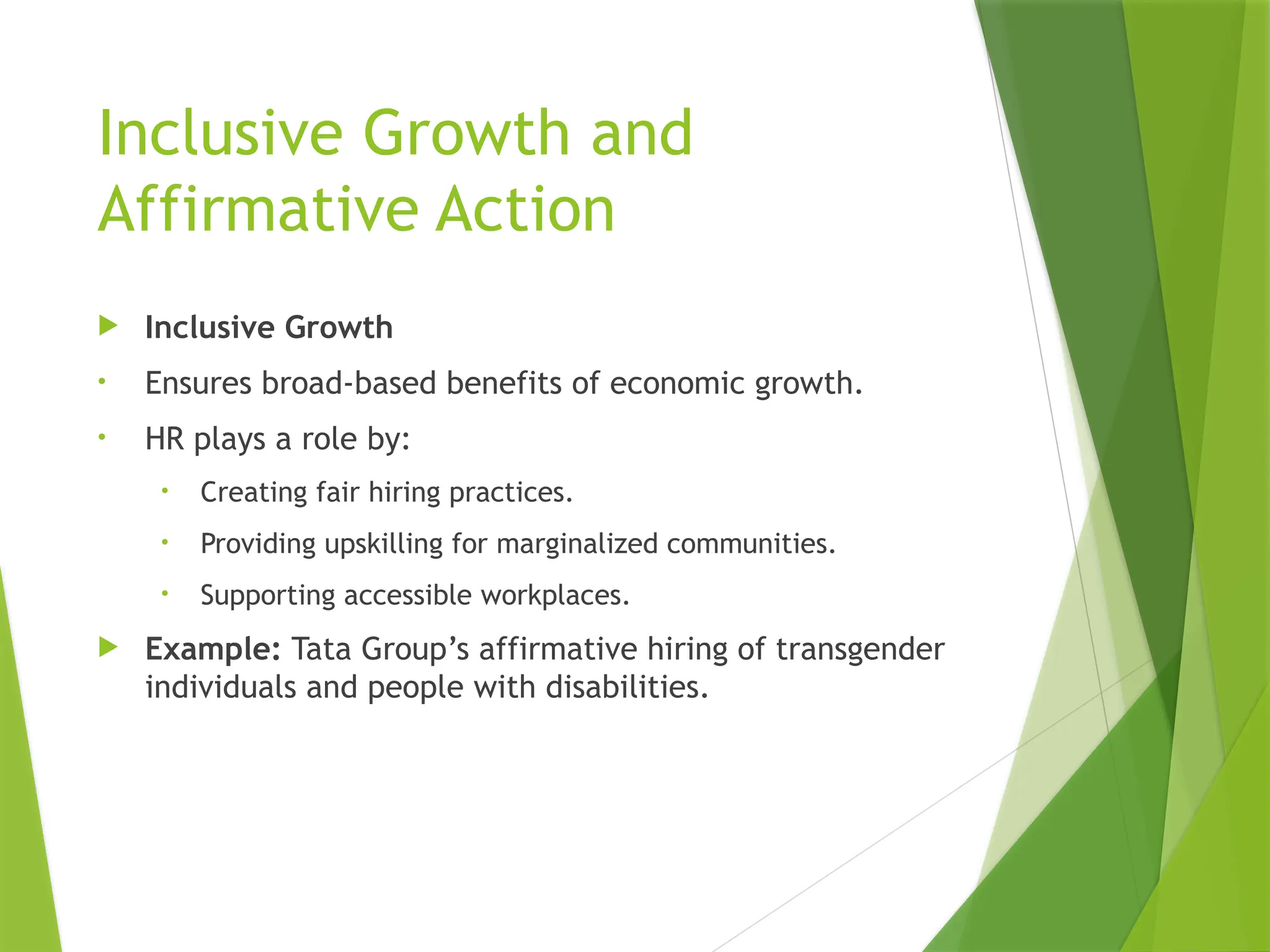 Inclusive Growth and
Affirmative Action
 Inclusive Growth
• Ensures broad-based benefits of economic growth.
• HR plays a role by:
• Creating fair hiring practices.
• Providing upskilling for marginalized communities.
• Supporting accessible workplaces.
 Example: Tata Group’s affirmative hiring of transgender
individuals and people with disabilities.
 