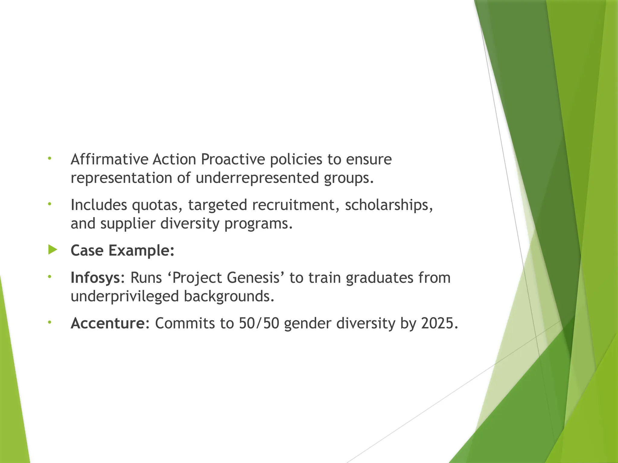 • Affirmative Action Proactive policies to ensure
representation of underrepresented groups.
• Includes quotas, targeted recruitment, scholarships,
and supplier diversity programs.
 Case Example:
• Infosys: Runs ‘Project Genesis’ to train graduates from
underprivileged backgrounds.
• Accenture: Commits to 50/50 gender diversity by 2025.
 