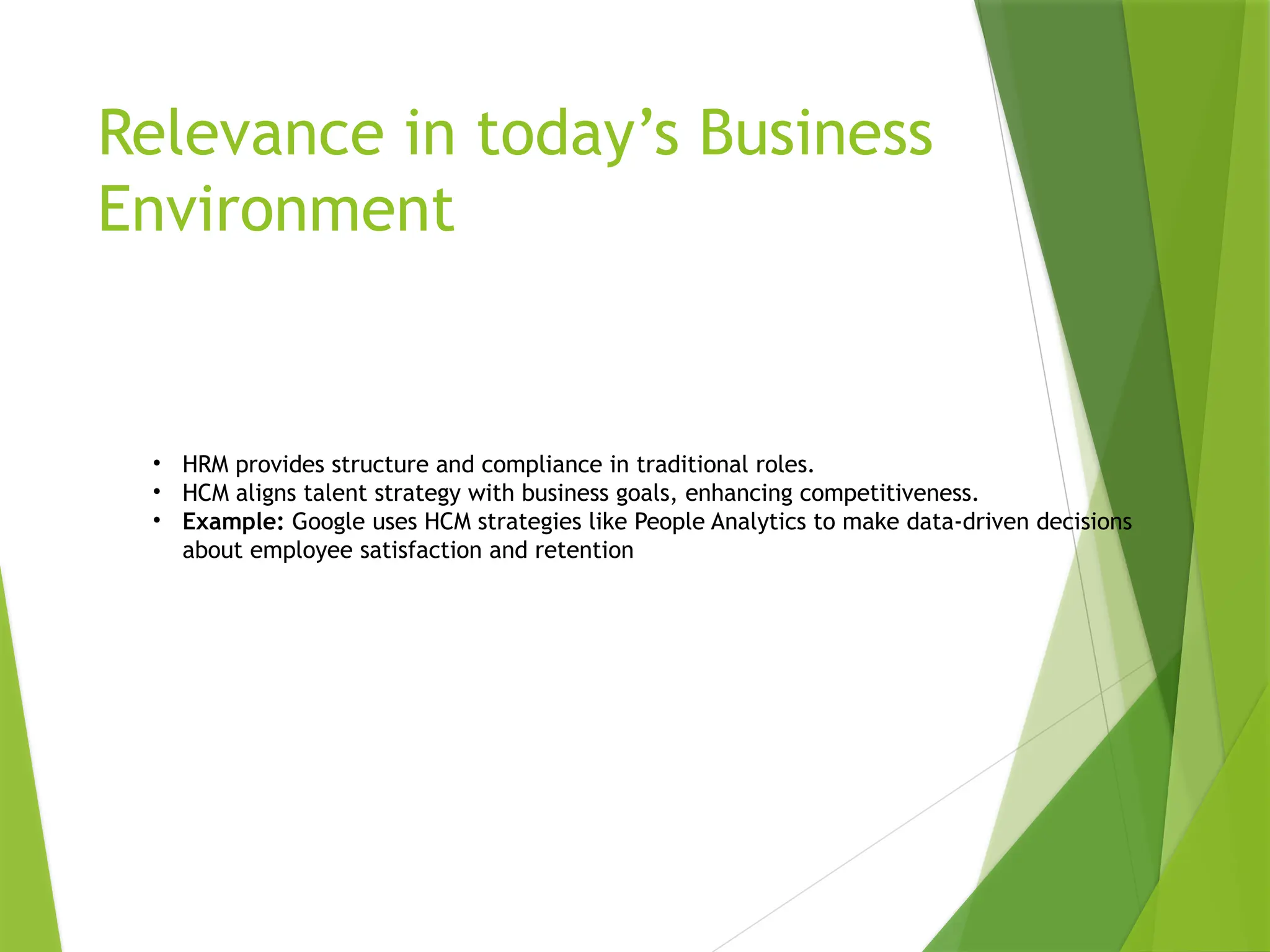 Relevance in today’s Business
Environment
• HRM provides structure and compliance in traditional roles.
• HCM aligns talent strategy with business goals, enhancing competitiveness.
• Example: Google uses HCM strategies like People Analytics to make data-driven decisions
about employee satisfaction and retention
 