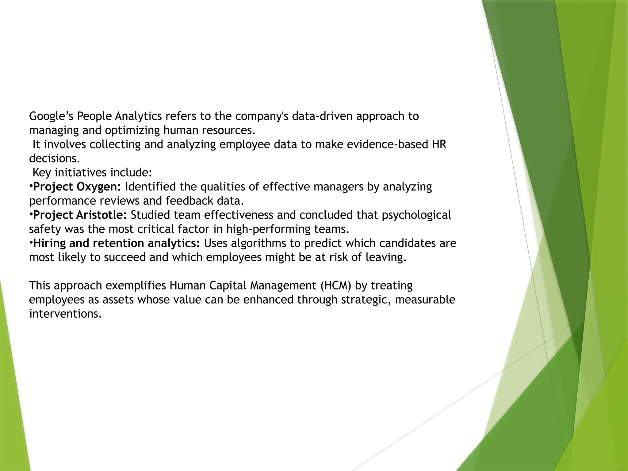 Google’s People Analytics refers to the company's data-driven approach to
managing and optimizing human resources.
It involves collecting and analyzing employee data to make evidence-based HR
decisions.
Key initiatives include:
•Project Oxygen: Identified the qualities of effective managers by analyzing
performance reviews and feedback data.
•Project Aristotle: Studied team effectiveness and concluded that psychological
safety was the most critical factor in high-performing teams.
•Hiring and retention analytics: Uses algorithms to predict which candidates are
most likely to succeed and which employees might be at risk of leaving.
This approach exemplifies Human Capital Management (HCM) by treating
employees as assets whose value can be enhanced through strategic, measurable
interventions.
 