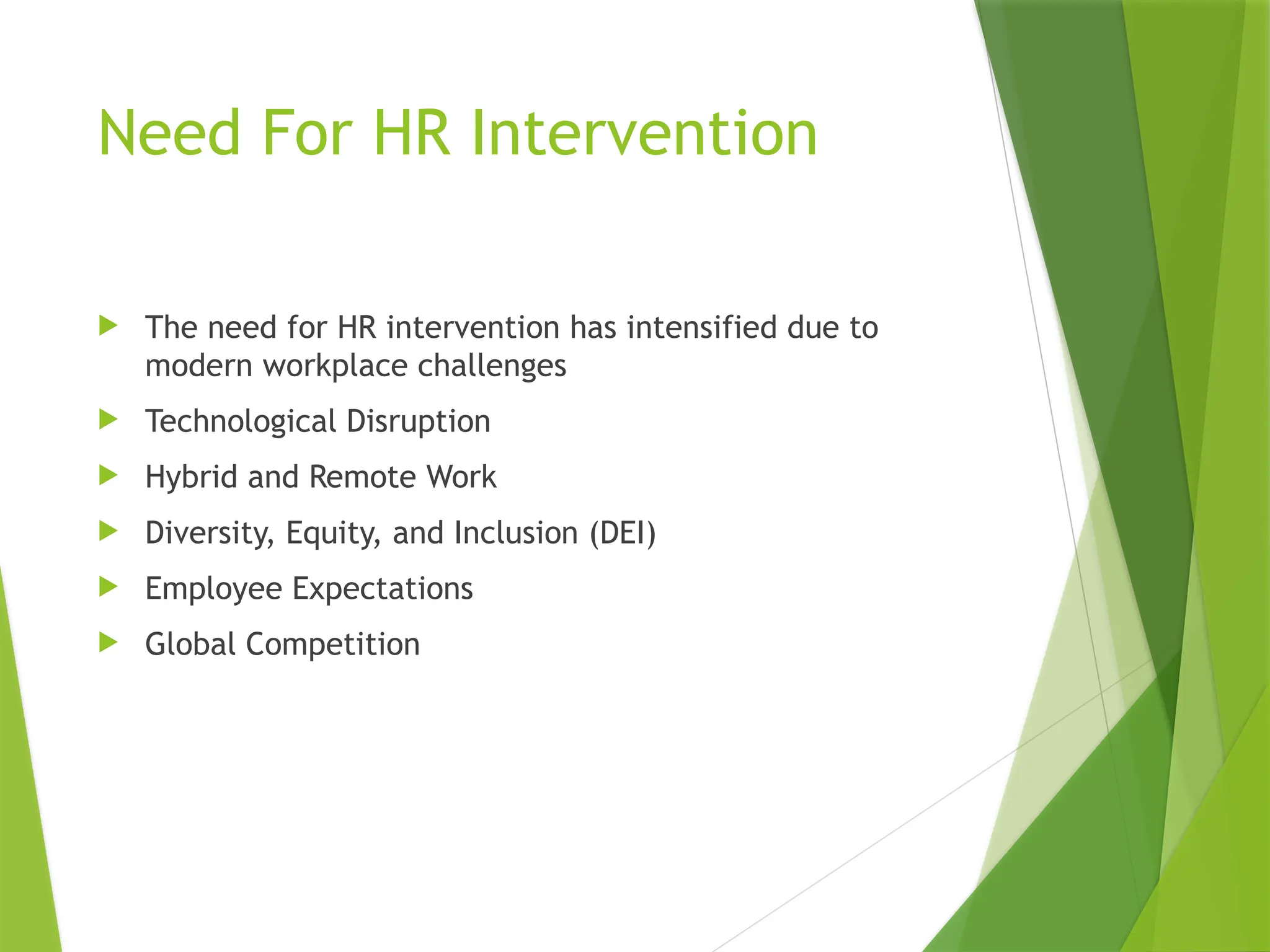 Need For HR Intervention
 The need for HR intervention has intensified due to
modern workplace challenges
 Technological Disruption
 Hybrid and Remote Work
 Diversity, Equity, and Inclusion (DEI)
 Employee Expectations
 Global Competition
 