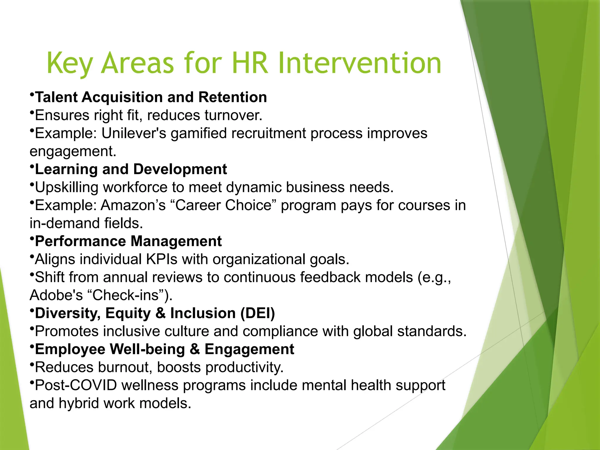 Key Areas for HR Intervention
•Talent Acquisition and Retention
•Ensures right fit, reduces turnover.
•Example: Unilever's gamified recruitment process improves
engagement.
•Learning and Development
•Upskilling workforce to meet dynamic business needs.
•Example: Amazon’s “Career Choice” program pays for courses in
in-demand fields.
•Performance Management
•Aligns individual KPIs with organizational goals.
•Shift from annual reviews to continuous feedback models (e.g.,
Adobe's “Check-ins”).
•Diversity, Equity & Inclusion (DEI)
•Promotes inclusive culture and compliance with global standards.
•Employee Well-being & Engagement
•Reduces burnout, boosts productivity.
•Post-COVID wellness programs include mental health support
and hybrid work models.
 