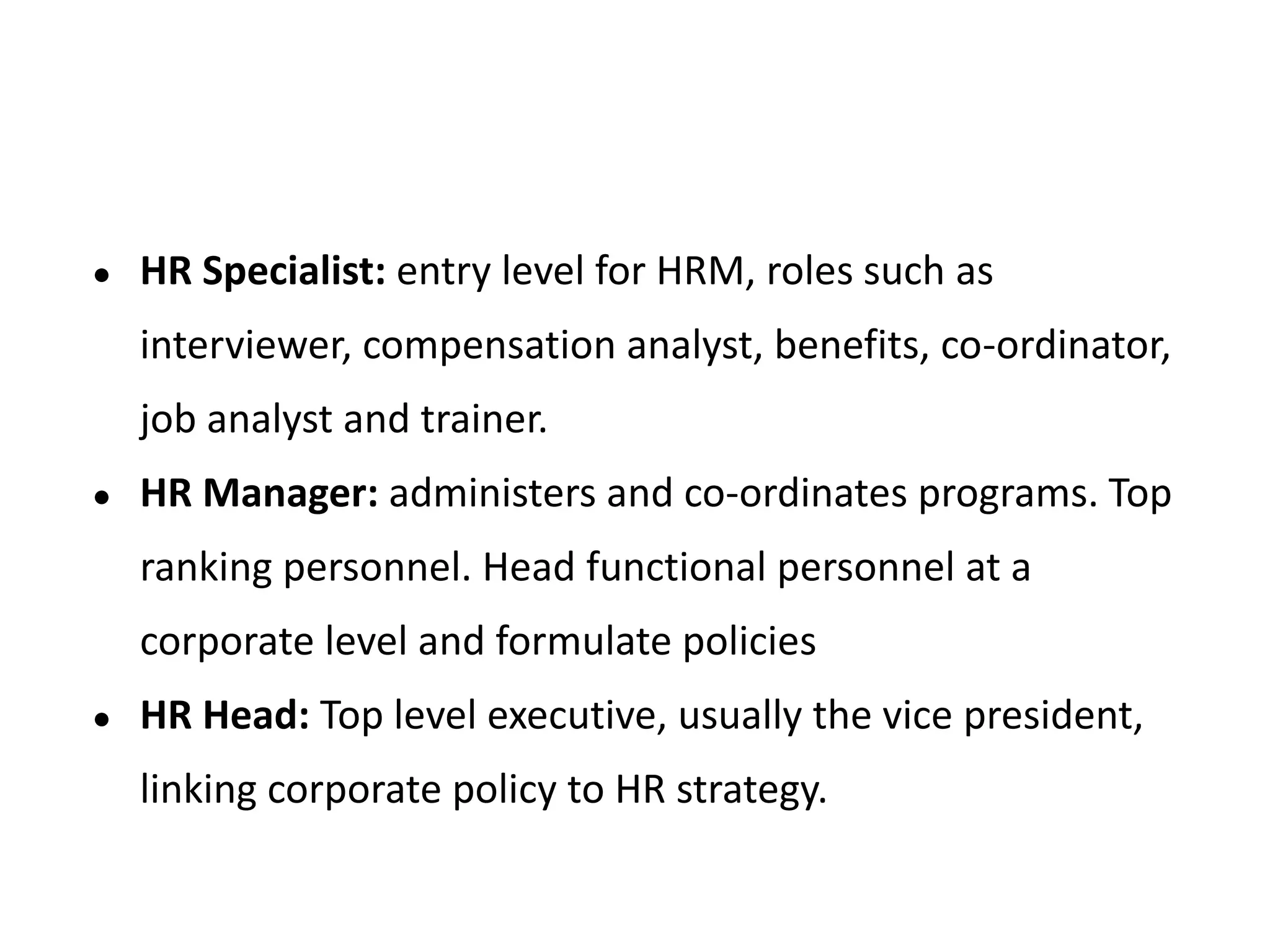 ● HR Specialist: entry level for HRM, roles such as
interviewer, compensation analyst, benefits, co-ordinator,
job analyst and trainer.
● HR Manager: administers and co-ordinates programs. Top
ranking personnel. Head functional personnel at a
corporate level and formulate policies
● HR Head: Top level executive, usually the vice president,
linking corporate policy to HR strategy.
 