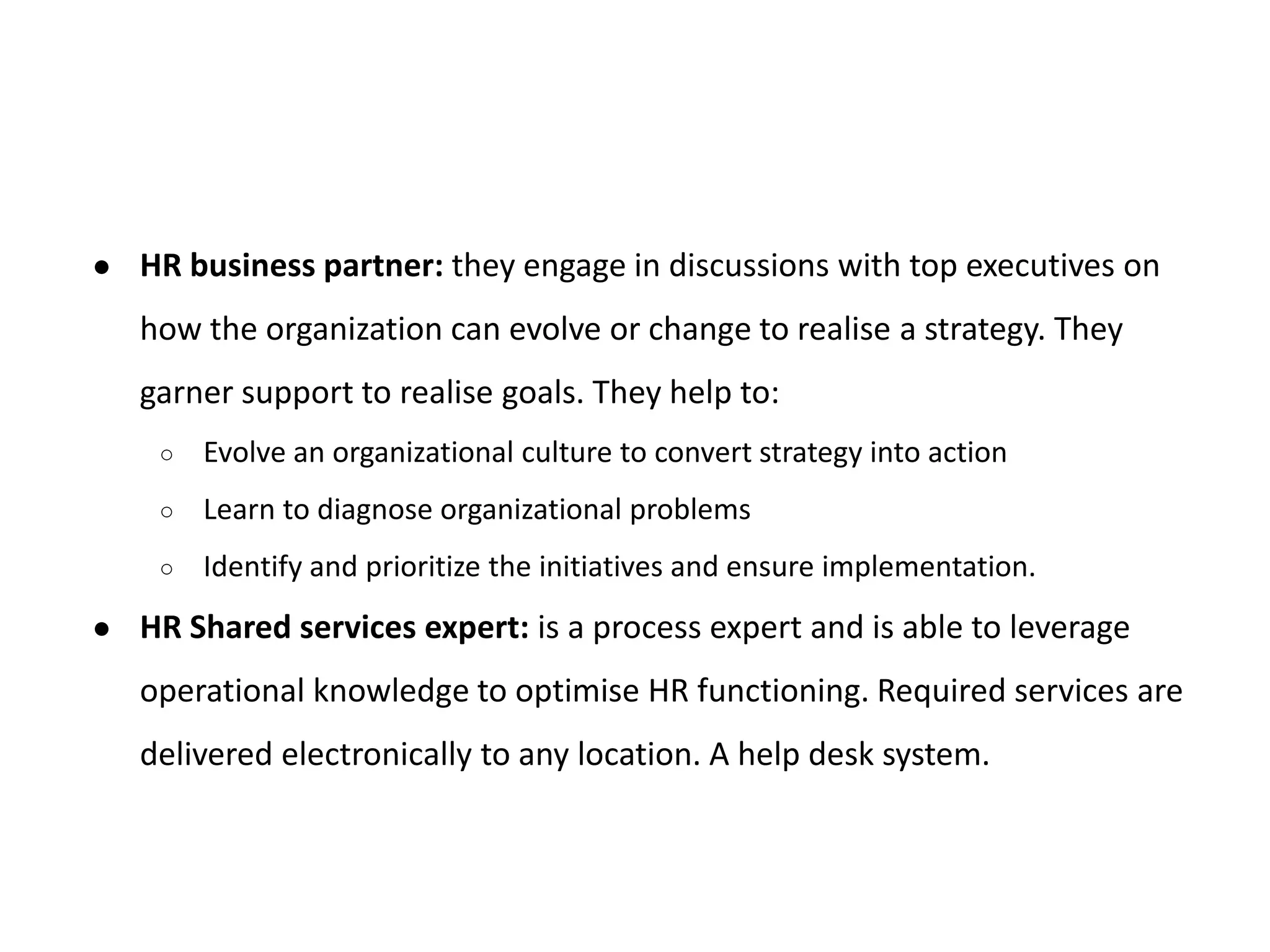 ● HR business partner: they engage in discussions with top executives on
how the organization can evolve or change to realise a strategy. They
garner support to realise goals. They help to:
○ Evolve an organizational culture to convert strategy into action
○ Learn to diagnose organizational problems
○ Identify and prioritize the initiatives and ensure implementation.
● HR Shared services expert: is a process expert and is able to leverage
operational knowledge to optimise HR functioning. Required services are
delivered electronically to any location. A help desk system.
 