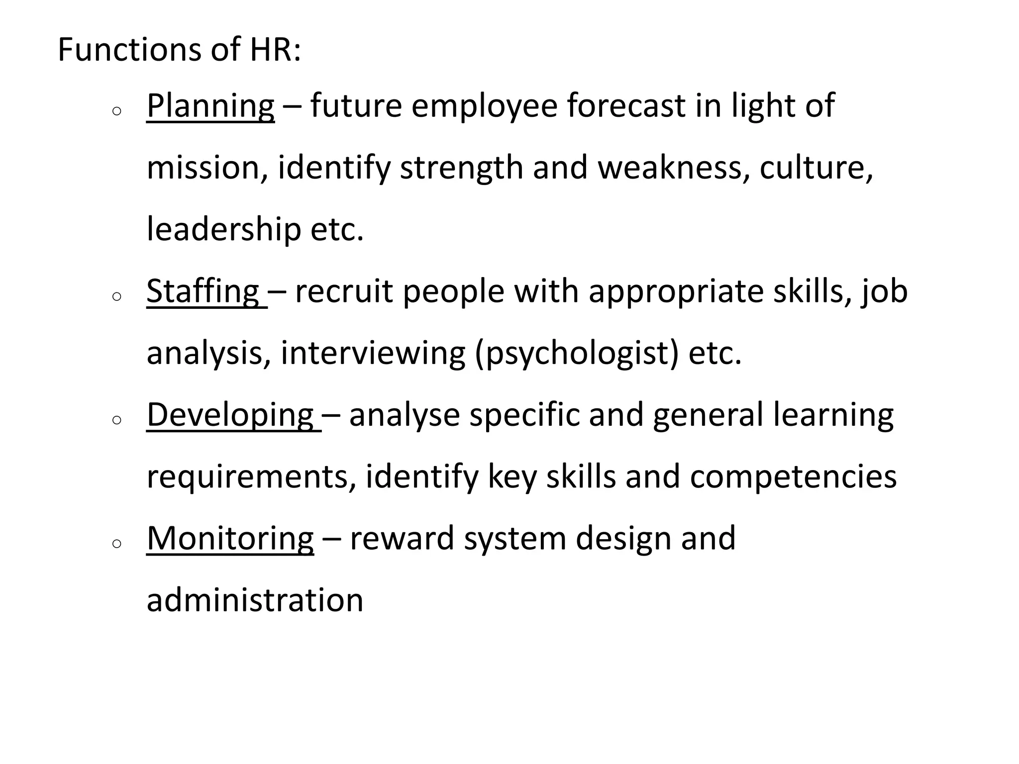 Functions of HR:
○ Planning – future employee forecast in light of
mission, identify strength and weakness, culture,
leadership etc.
○ Staffing – recruit people with appropriate skills, job
analysis, interviewing (psychologist) etc.
○ Developing – analyse specific and general learning
requirements, identify key skills and competencies
○ Monitoring – reward system design and
administration
 