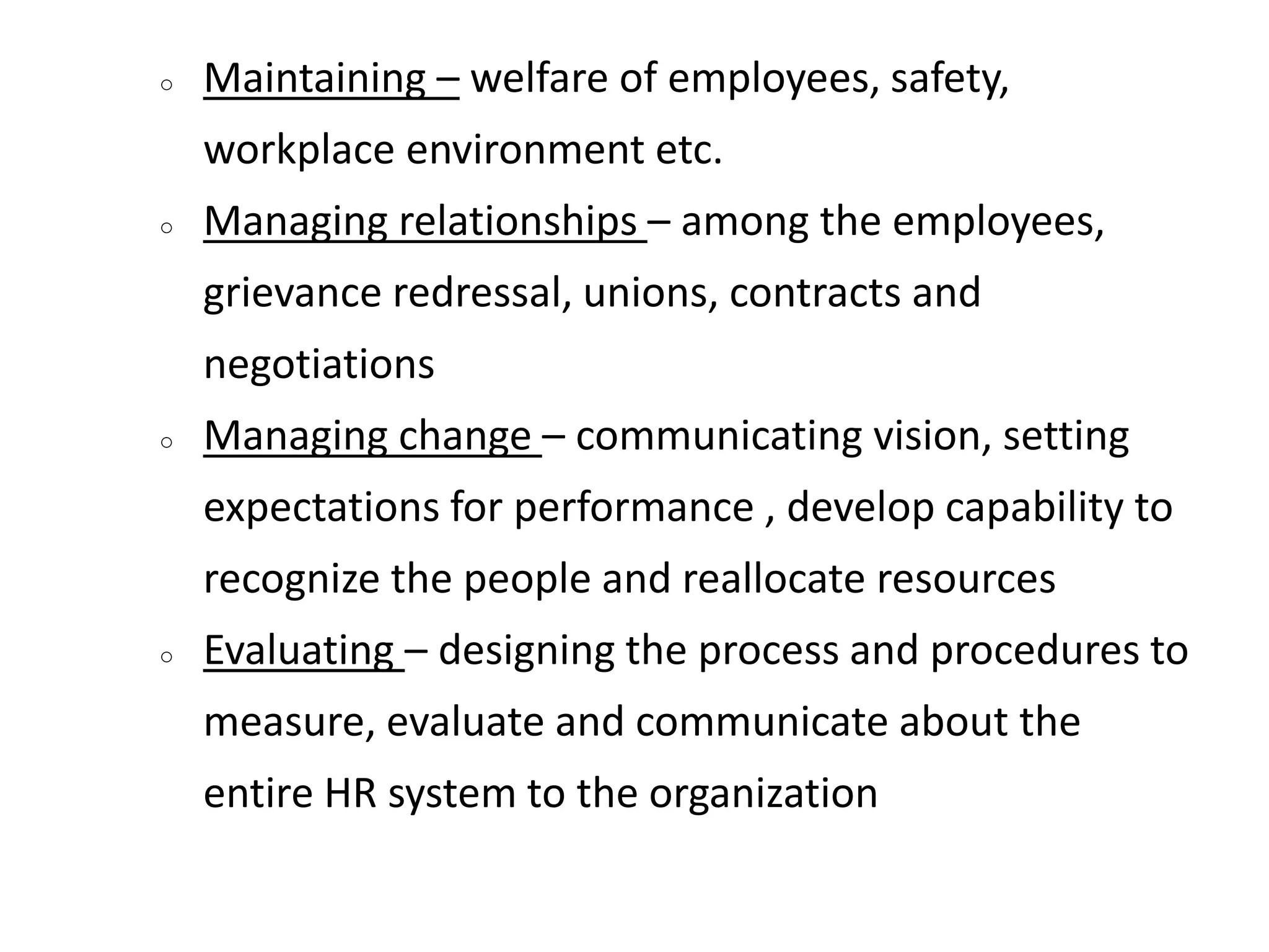 ○ Maintaining – welfare of employees, safety,
workplace environment etc.
○ Managing relationships – among the employees,
grievance redressal, unions, contracts and
negotiations
○ Managing change – communicating vision, setting
expectations for performance , develop capability to
recognize the people and reallocate resources
○ Evaluating – designing the process and procedures to
measure, evaluate and communicate about the
entire HR system to the organization
 