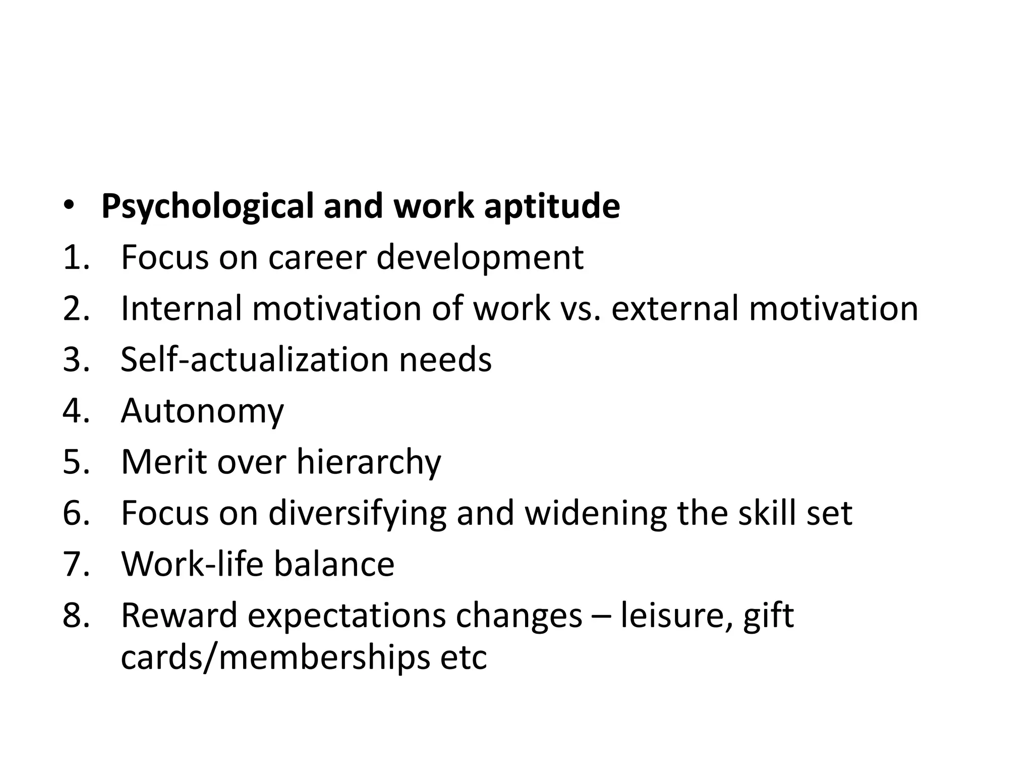 • Psychological and work aptitude
1. Focus on career development
2. Internal motivation of work vs. external motivation
3. Self-actualization needs
4. Autonomy
5. Merit over hierarchy
6. Focus on diversifying and widening the skill set
7. Work-life balance
8. Reward expectations changes – leisure, gift
cards/memberships etc
 