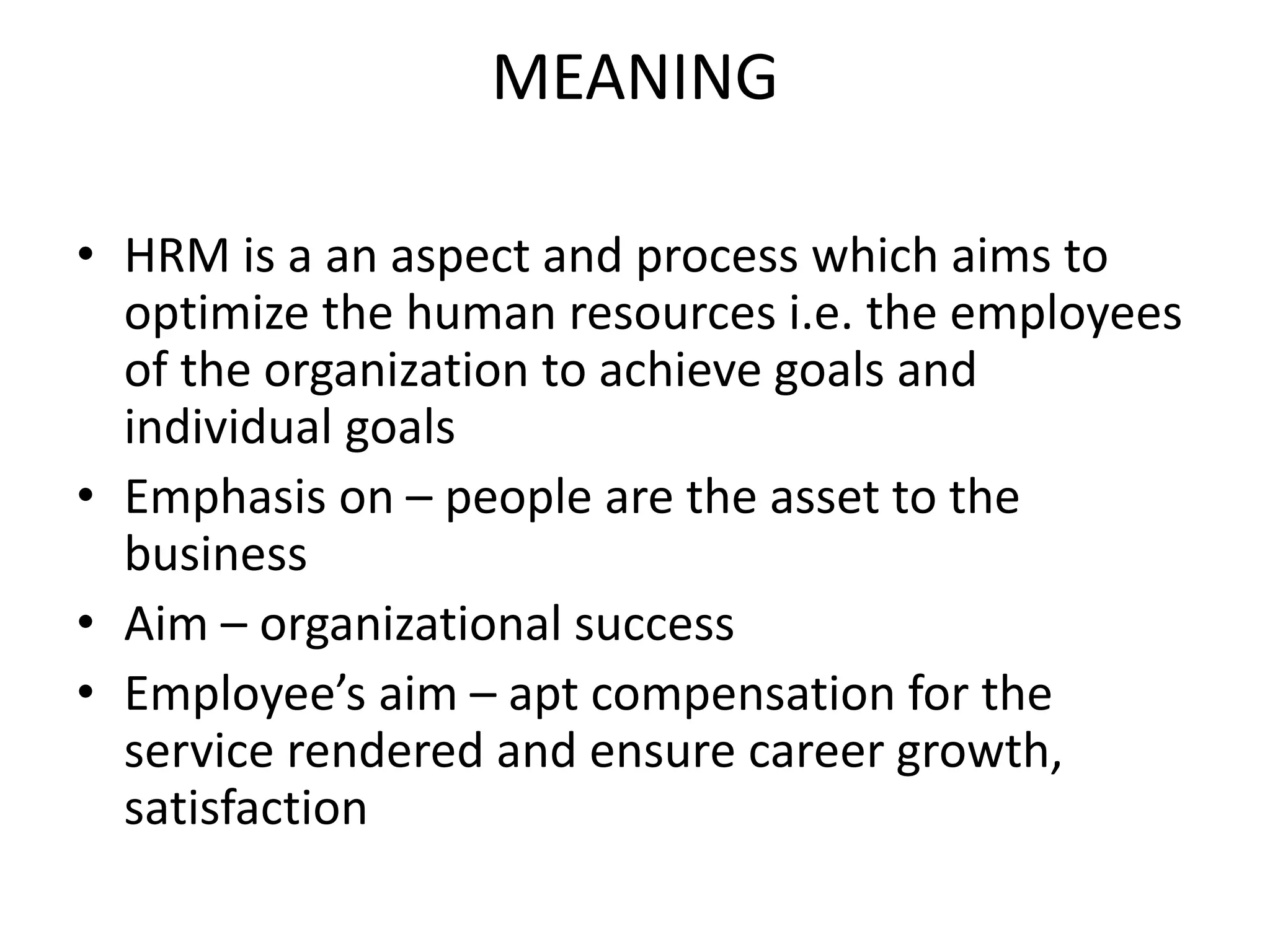 MEANING
• HRM is a an aspect and process which aims to
optimize the human resources i.e. the employees
of the organization to achieve goals and
individual goals
• Emphasis on – people are the asset to the
business
• Aim – organizational success
• Employee’s aim – apt compensation for the
service rendered and ensure career growth,
satisfaction
 