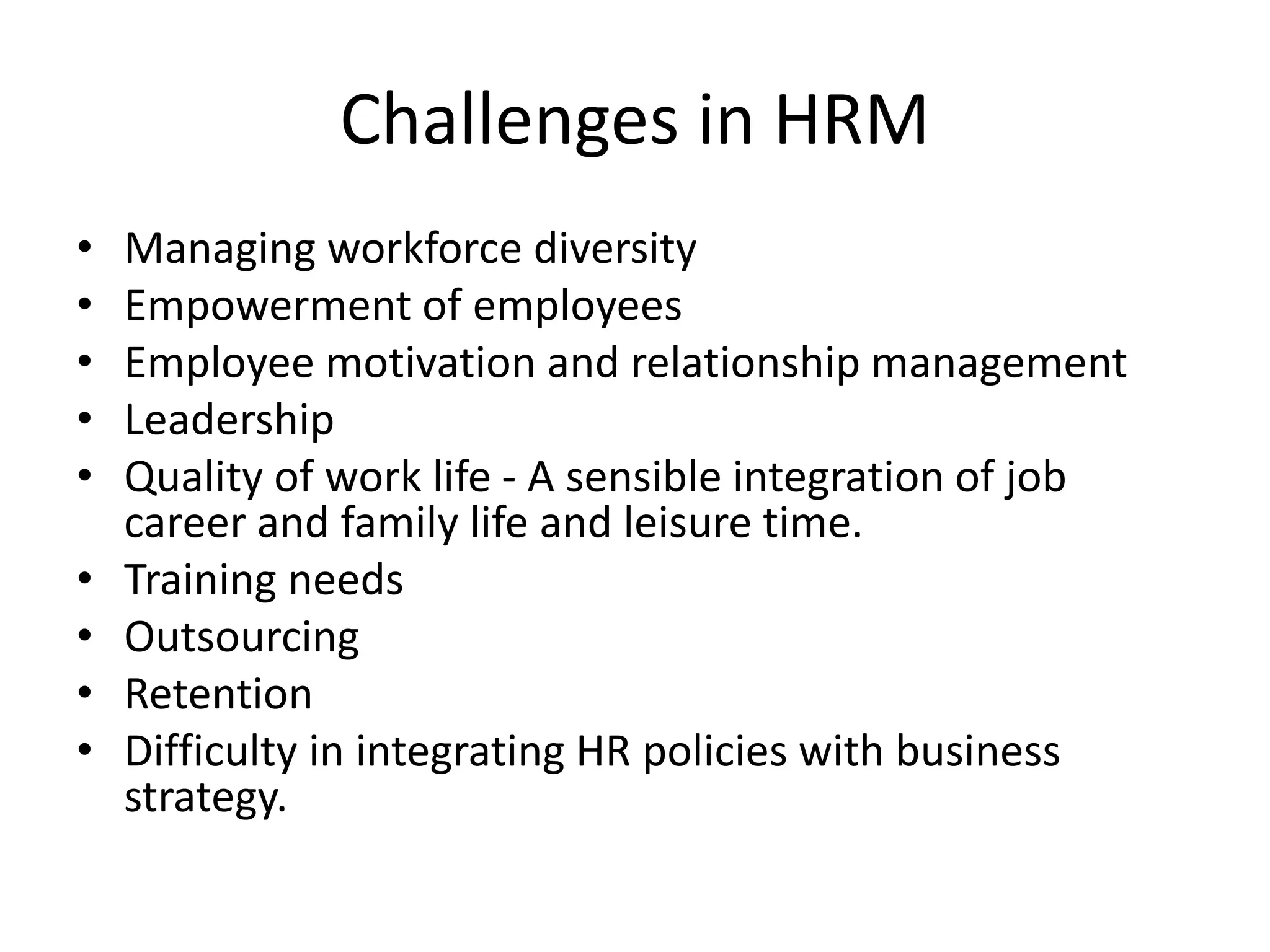 Challenges in HRM
• Managing workforce diversity
• Empowerment of employees
• Employee motivation and relationship management
• Leadership
• Quality of work life - A sensible integration of job
career and family life and leisure time.
• Training needs
• Outsourcing
• Retention
• Difficulty in integrating HR policies with business
strategy.
 