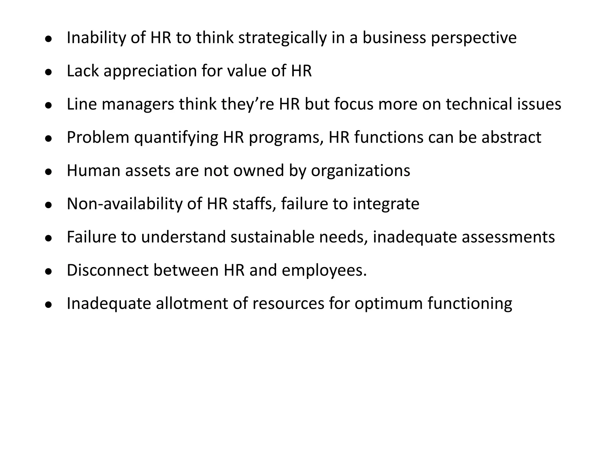 ● Inability of HR to think strategically in a business perspective
● Lack appreciation for value of HR
● Line managers think they’re HR but focus more on technical issues
● Problem quantifying HR programs, HR functions can be abstract
● Human assets are not owned by organizations
● Non-availability of HR staffs, failure to integrate
● Failure to understand sustainable needs, inadequate assessments
● Disconnect between HR and employees.
● Inadequate allotment of resources for optimum functioning
 